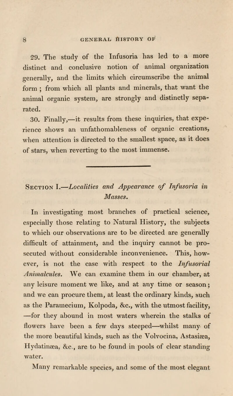 29. The study of the Infusoria has led to a more distinct and conclusive notion of animal organization generally, and the limits which circumscribe the animal form ; from which all plants and minerals, that want the animal organic system, are strongly and distinctly sepa¬ rated. 30. Finally,—it results from these inquiries, that expe¬ rience shows an unfathomableness of organic creations, Avhen attention is directed to the smallest space, as it does of stars, when reverting to the most immense. Section I.—Localities and Appearance of Infusoria in Masses. In investigating most branches of practical science, especially those relating to Natural History, the subjects to ivhich our observations are to be directed are generally difficult of attainment, and the inquiry cannot be pro¬ secuted without considerable inconvenience. This, how¬ ever, is not the case with respect to the Infusorial Animalcules. We can examine them in our chamber, at any leisure moment we like, and at any time or season; and we can procure them, at least the ordinary kinds, such as the Paramecium, Kolpoda, &c., with the utmost facility, —for they abound in most waters wherein the stalks of flowers have been a few days steeped—whilst many of the more beautiful kinds, such as the Volvocina, Astasiaea, Hydatineea, &c., are to be found in pools of clear standing water. Many remarkable species, and some of the most elegant