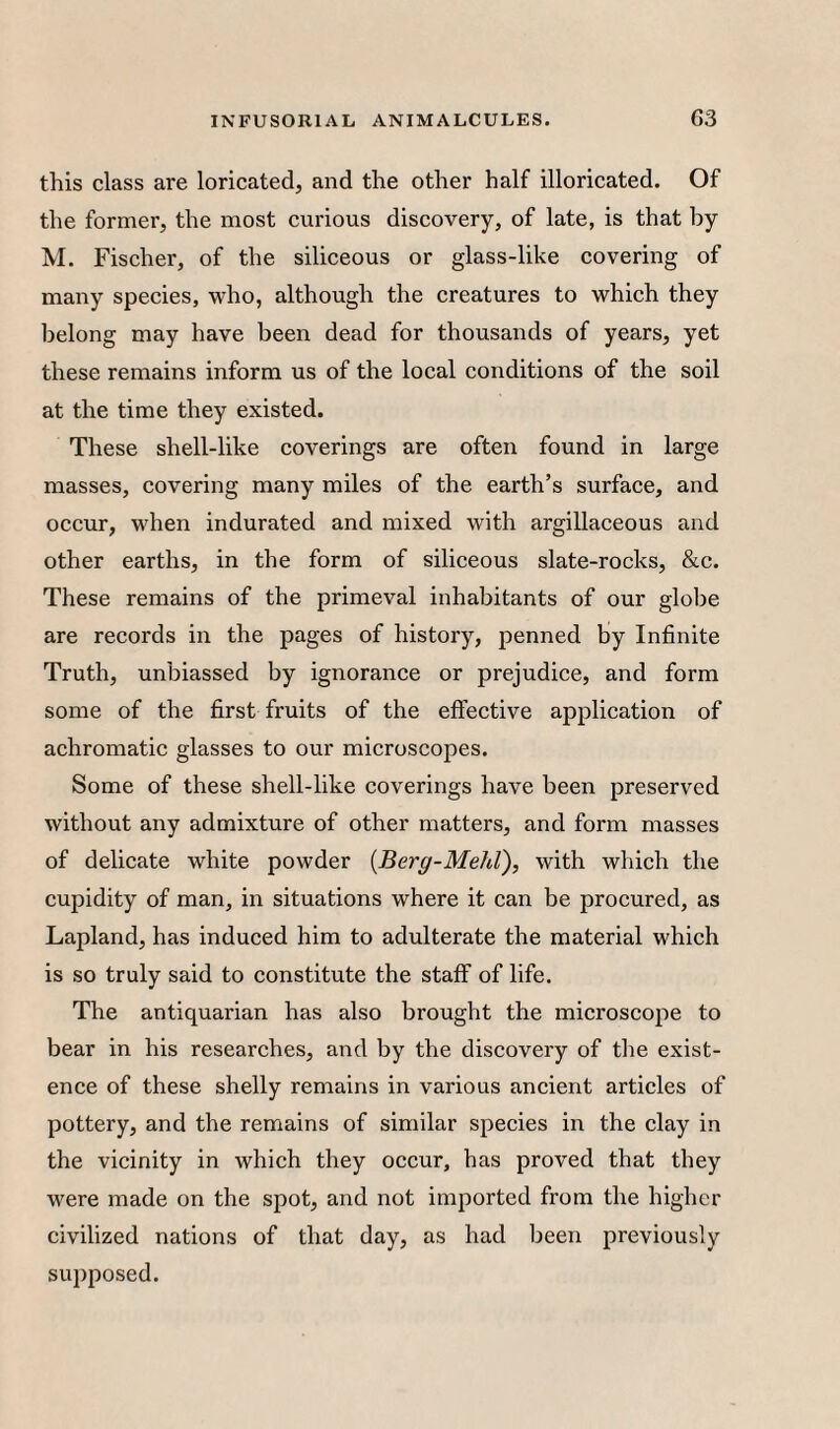 this class are loricated, and the other half illoricated. Of the former, the most curious discovery, of late, is that by M. Fischer, of the siliceous or glass-like covering of many species, who, although the creatures to which they belong may have been dead for thousands of years, yet these remains inform us of the local conditions of the soil at the time they existed. These shell-like coverings are often found in large masses, covering many miles of the earth’s surface, and occur, when indurated and mixed with argillaceous and other earths, in the form of siliceous slate-rocks, &c. These remains of the primeval inhabitants of our globe are records in the pages of history, penned by Infinite Truth, unbiassed by ignorance or prejudice, and form some of the first fruits of the effective application of achromatic glasses to our microscopes. Some of these shell-like coverings have been preserved without any admixture of other matters, and form masses of delicate white powder {Berg-MehV), with which the cupidity of man, in situations where it can be procured, as Lapland, has induced him to adulterate the material which is so truly said to constitute the staff of life. The antiquarian has also brought the microscoi^e to bear in his researches, and by the discovery of the exist¬ ence of these shelly remains in various ancient articles of pottery, and the remains of similar species in the clay in the vicinity in which they occur, has proved that they were made on the spot, and not imported from the higher civilized nations of that day, as had been previously supposed.