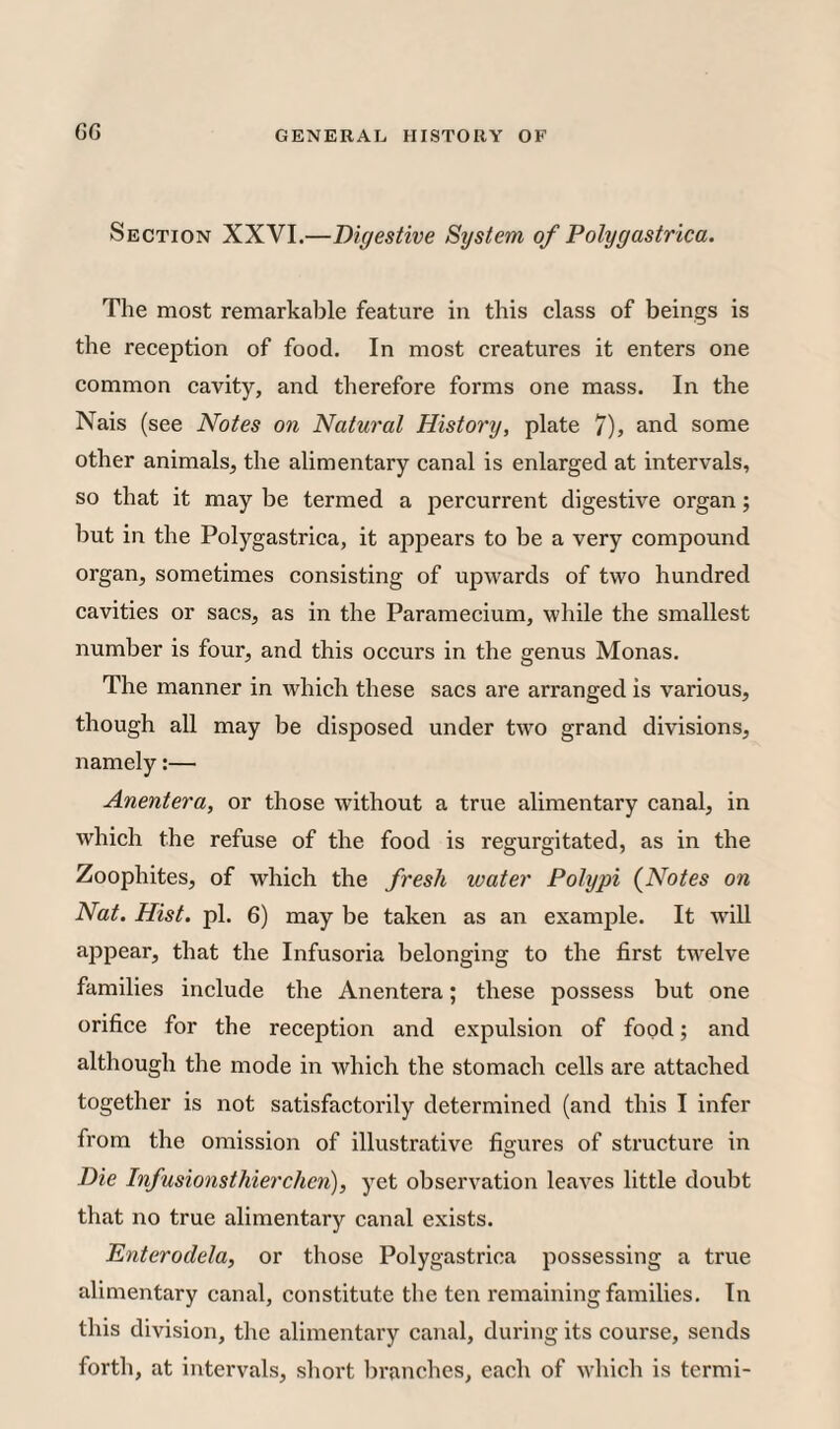 GG Section XXVI.—Digestive System of Polygastrica. The most remarkable feature in this class of beings is the reception of food. In most creatures it enters one common cavity, and therefore forms one mass. In the Nais (see Notes on Natural History, plate 7), and some other animals, the alimentary canal is enlarged at intervals, so that it may be termed a percurrent digestive organ; but in the Polygastrica, it appears to be a very compound organ, sometimes consisting of upwards of two hundred cavities or sacs, as in the Paramecium, while the smallest number is four, and this occurs in the genus Monas. The manner in which these sacs are arranged is various, though all may be disposed under two grand divisions, namely:— Anentera, or those without a true alimentary canal, in which the refuse of the food is regurgitated, as in the Zoophites, of which the fresh water Polypi (Notes on Nat. Hist, pi. G) may be taken as an example. It will appear, that the Infusoria belonging to the first twelve families include the Anentera; these possess but one orifice for the reception and expulsion of food; and although the mode in which the stomach cells are attached together is not satisfactorily determined (and this I infer from the omission of illustrative figures of structure in Die Infusionsthiercheri), yet observation leaves little doubt that no true alimentary canal exists. Enterodela, or those Polygastrica possessing a true alimentary canal, constitute the ten remaining families. In this division, the alimentary canal, during its course, sends forth, at intervals, short branches, each of which is termi-