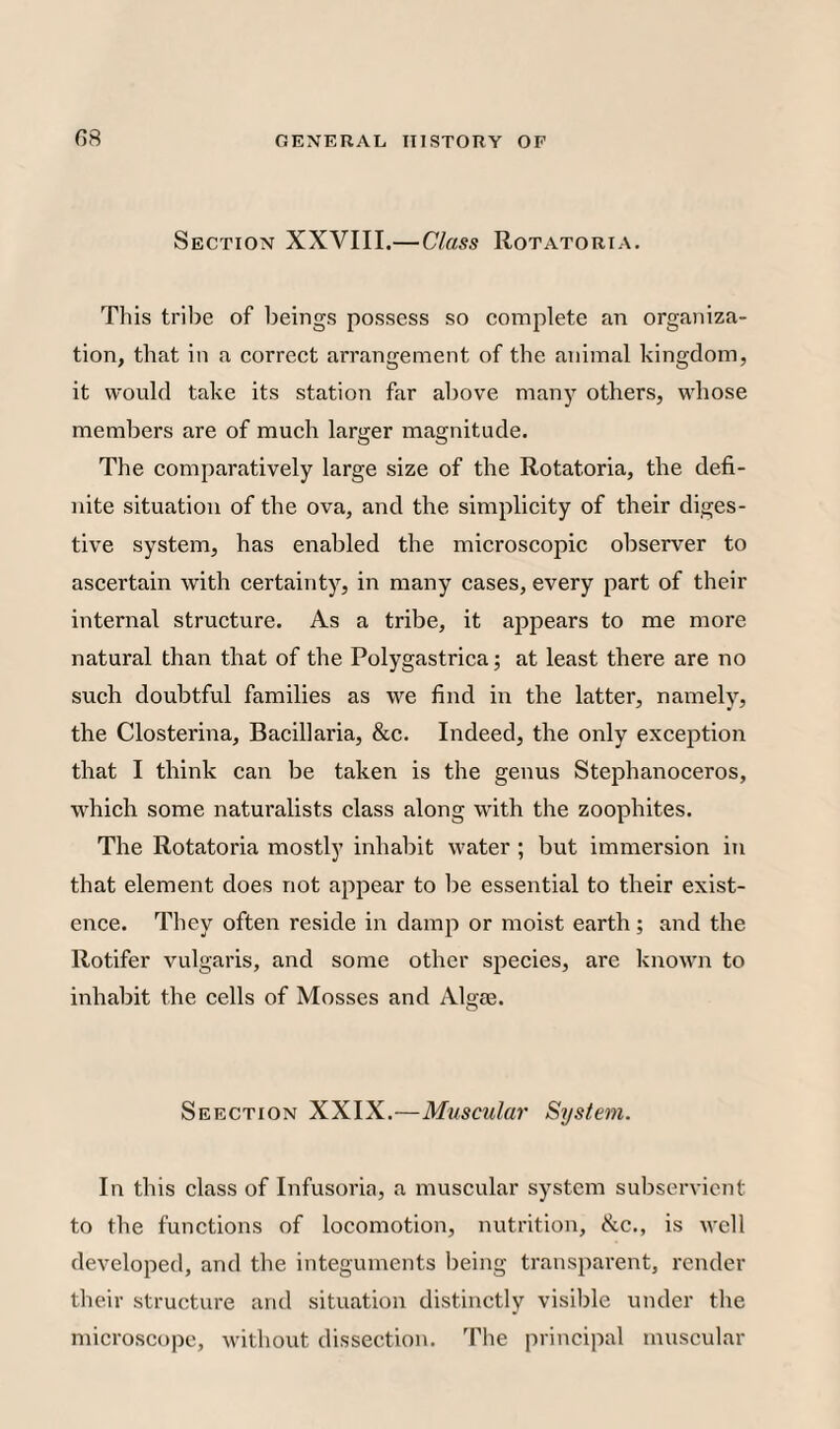 G8 Section XXVIII.—Class Rotatoria. This tribe of beings possess so complete an organiza¬ tion, that in a correct arrangement of the animal kingdom, it would take its station far above many others, whose members are of much larger magnitude. The comparatively large size of the Rotatoria, the defi¬ nite situation of the ova, and the simplicity of their diges¬ tive system, has enabled the microscopic observer to ascertain with certainty, in many cases, every part of their internal structure. As a tribe, it appears to me more natural than that of the Polygastrica; at least there are no such doubtful families as we find in the latter, namely, the Closterina, Bacillaria, &c. Indeed, the only exception that I think can be taken is the genus Stephanoceros, which some naturalists class along with the zoophites. The Rotatoria mostly inhabit water ; but immersion in that element does not appear to be essential to their exist¬ ence. They often reside in damp or moist earth; and the Rotifer vulgaris, and some other species, are known to inhabit the cells of Mosses and Algie. Seection XXIX.—Muscular System. In this class of Infusoria, a muscular system subservient to the functions of locomotion, nutrition, &c., is well developed, and the integuments being transparent, render their structure and situation distinctly visible under the microscope, without dissection. The principal muscular