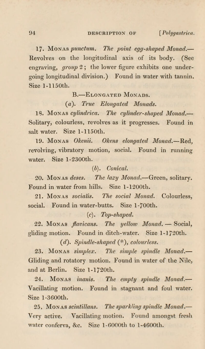 17. Monas The point egg-shaped Monad.— Revolves on the longitudinal axis of its body. (See engraving, group) 2 ; the lower figure exhibits one under¬ going longitudinal division.) Found in water with tannin. Size 1-1150th. B.—Elongated Monads. (a). True Elongated Monads. 18. Monas cylindrica. The cylinder-shaped Monad.— Solitary, colourless, revolves as it progresses. Found in saltwater. Size 1-1150th. 19. Monas Okenii. Okens elongated Monad.—Red, revolving, vibratory motion, social. Found in running water. Size 1-2300th. {h). Conical. 20. Monas deses. The lazy Monad.—Green, solitary. Found in water from hills. Size 1-1200th. 21. Monas socialis. The social Monad. Colourless, social. Found in water-butts. Size l-700th. (c). Top-shaped. 22. Monas flavicans. The yelloiv Monad. — Social, gliding motion. Found in ditch-water. Size 1-1720th. ((/). Spindle-shaped (*), colourless. 23. Monas simplex. The simple spindle Monad.— Gliding and rotatory motion. Found in water of the Nile, and at Berlin. Size 1-1720th. 24. Monas inanis. The empty spindle Monad.— Vacillating motion. Found in stagnant and foul water. Size l-3600th. 25. 'M.O'sscintillans. The sparkling spindle Monad.— Very active. Vacillating motion. Found amongst fresh water conferva, &c. Size 1-fiOOOth to 1-4600th.