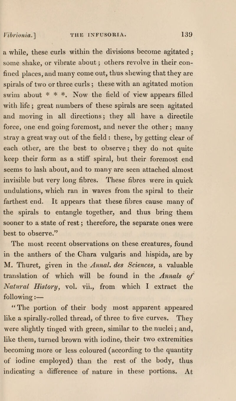 a while, these curls within the divisions become agitated ; some shake, or vibrate about; others revolve in their con¬ fined places, and many come out, thus shewing that they are spirals of two or three curls ; these with an agitated motion swim about * * *. Now the field of view appears filled with life; great numbers of these spirals are seen agitated and moving in all directions 5 they all have a directile force, one end going foremost, and never the other; many stray a great way out of the field : these, by getting clear of each other, are the best to observe; they do not quite keep their form as a stiff spiral, but their foremost end seems to lash about, and to many are seen attached almost invisible but very long fibres. These fibres were in quick undulations, which ran in waves from the spiral to their farthest end. It appears that these fibres cause many of the spirals to entangle together, and thus bring them sooner to a state of rest; therefore, the separate ones were best to observe.’’ The most recent observations on these creatures, found in the anthers of the Chara vulgaris and hispida, are by M. Thuret, given in the Annul, des Sciences, a valuable translation of which will be found in the Annals of Natural History, vol. vii., from which I extract the following:— “ The portion of their body most apparent appeared like a spirally-rolled thread, of three to five curves. They were slightly tinged with green, similar to the nuclei; and, like them, turned brown with iodine, their two extremities becoming more or less coloured (according to the quantity of iodine employed) than the rest of the body, thus indicating a difference of nature in these portions. At