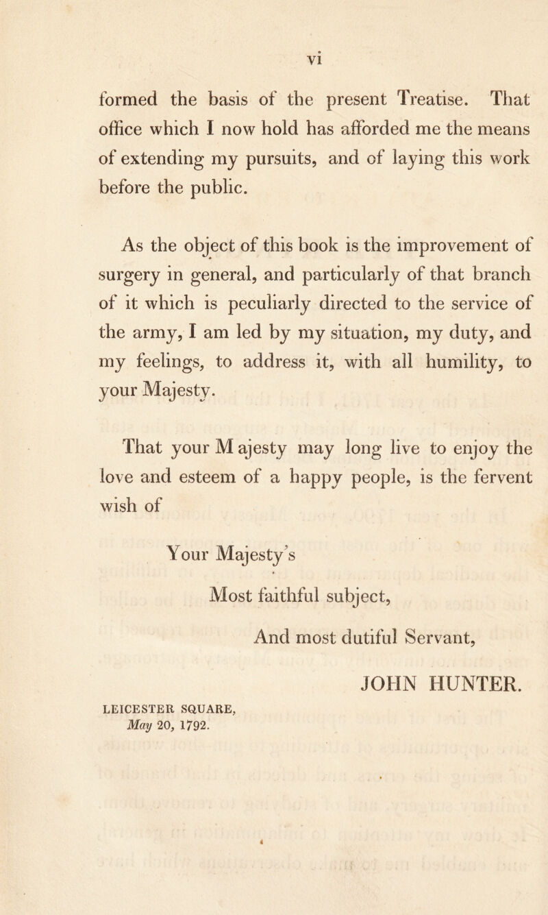 formed the basis of the present Treatise. That office which I now hold has afforded me the means of extending my pursuits, and of laying this work before the public. As the object of this book is the improvement of surgery in general, and particularly of that branch of it which is peculiarly directed to the service of the army, I am led by my situation, my duty, and my feelings, to address it, with all humility, to your Majesty. That your M ajesty may long live to enjoy the love and esteem of a happy people, is the fervent wish of Your Majesty's Most faithful subject, And most dutiful Servant, JOHN HUNTER. LEICESTER SQUARE, May 20, 1792. 4