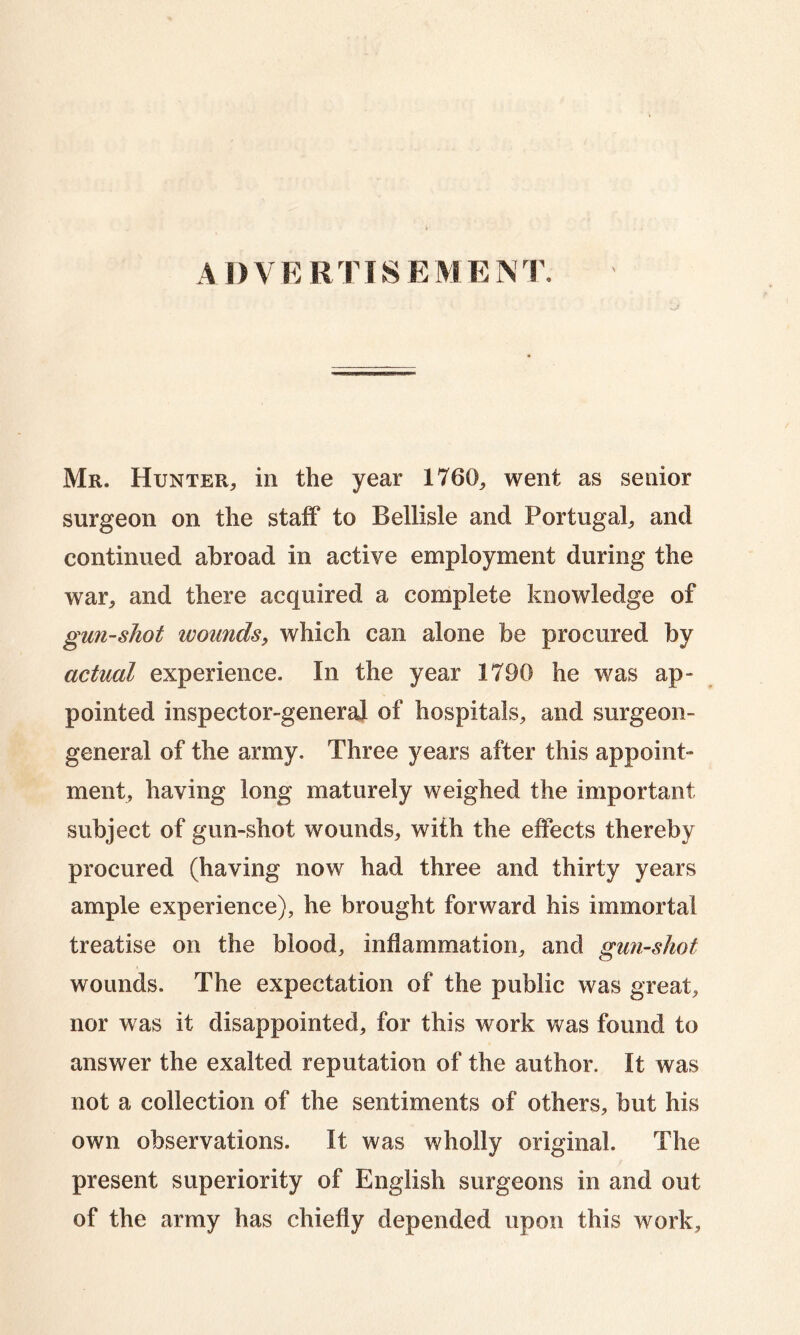 ADVERTISEMENT. Mr. Hunter, in the year 1760, went as senior surgeon on the staff to Beilisle and Portugal, and continued abroad in active employment during the war, and there acquired a complete knowledge of gun-shot wounds, which can alone be procured by actual experience. In the year 1790 he was ap- pointed inspector-general of hospitals, and surgeon- general of the army. Three years after this appoint- ment, having long maturely weighed the important subject of gun-shot wounds, with the effects thereby procured (having now had three and thirty years ample experience), he brought forward his immortal treatise on the blood, inflammation, and gun-shot wounds. The expectation of the public was great, nor was it disappointed, for this work was found to answer the exalted reputation of the author, it was not a collection of the sentiments of others, but his own observations. It was wholly original. The present superiority of English surgeons in and out of the army has chiefly depended upon this work,