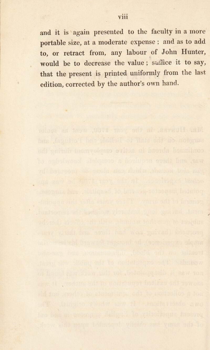 Vlll and it is again presented to the faculty in a more portable size, at a moderate expense ; and as to add to, or retract from, any labour of John Hunter, would be to decrease the value; suffice it to say, that the present is printed uniformly from the last edition, corrected by the author’s own hand.