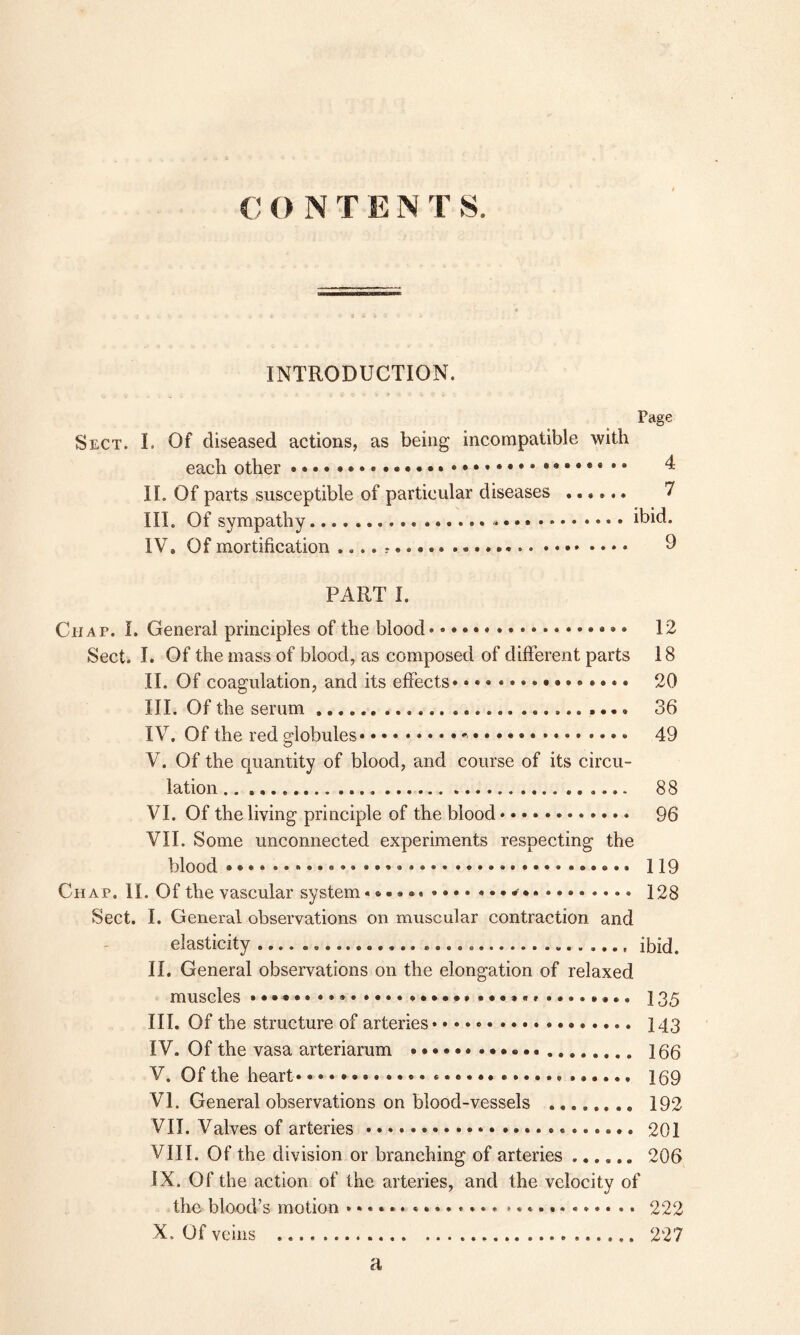 C O N T E N T S. INTRODUCTION. Page Sect. I. Of diseased actions, as being incompatible with each other 4 II. Of parts susceptible of particular diseases ...... 7 III. Of sympathy ibid. IV. Of mortification .... * 9 PART I. Chap. I. General principles of the blood 12 Sect. I. Of the mass of blood, as composed of different parts 18 II. Of coagulation, and its effects* • • • • 20 III. Of the serum 36 IV. Of the red globules 49 V. Of the quantity of blood, and course of its circu- lation ...... 88 VI. Of the living principle of the blood............ 96 VII. Some unconnected experiments respecting the blood 119 Chap. II. Of the vascular system* 128 Sect. I. General observations on muscular contraction and elasticity ibid. II. General observations on the elongation of relaxed muscles »•••*• ........ 135 III. Of the structure of arteries 143 IV. Of the vasa arteriarum 166 V. Of the heart ...... 159 VI. General observations on blood-vessels ........ 192 VII. Valves of arteries 201 VIII. Of the division or branching of arteries ...... 206 IX. Of the action of the arteries, and the velocity of the blood’s motion * * * *.». 222 X. Of veins 227 a