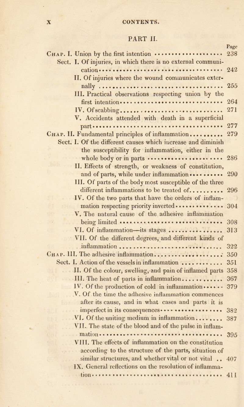 PART II. Page Chat. I. Uniop by the first intention • • • • • 238 Sect. I. Of injuries, in which there is no external communi- cation 242 II. Of injuries where the wound communicates exter- nally «... 255 III. Practical observations respecting union by the first intention* * 264 IV. Of scabbing.. 271 V. Accidents attended with death in a superficial part*.*** 277 Chap. II. Fundamental principles of inflammation 279 Sect, I. Of the different causes which increase and diminish the susceptibility for inflammation, either in the whole body or in parts 286 II. Effects of strength, or weakness of constitution, and of parts, while under inflammation • 290 III. Of parts of the body most susceptible of the three different inflammations to be treated of.. 296 IV. Of the two parts that have the orders of inflam- mation respecting priority inverted 304 V. The natural cause of the adhesive inflammation being limited •••••••• 308 VI. Of inflammation—-its stages 313 VII. Of the different degrees, and different kinds of inflammation 322 Chap. 111. The adhesive inflammation. ; 330 Sect. I. Action of the vessels in inflammation 351 II. Of the colour, swelling, and pain of inflamed parts 358 III. The heat of parts in inflammation 367 IV. Of the production of cold in inflammation 379 V. Of the time the adhesive inflammation commences after its cause, and in what cases and parts it is imperfect in its consequences * 382 VI. Of the uniting medium in inflammation 387 VII. The state of the blood and of the pulse ill inflam- mation 395 VIII. The effects of inflammation on the constitution according to the structure of the parts, situation of similar structures, and whether vital or not vital .. 407 IX. General reflections on the resolution of inflamma- tion * 411