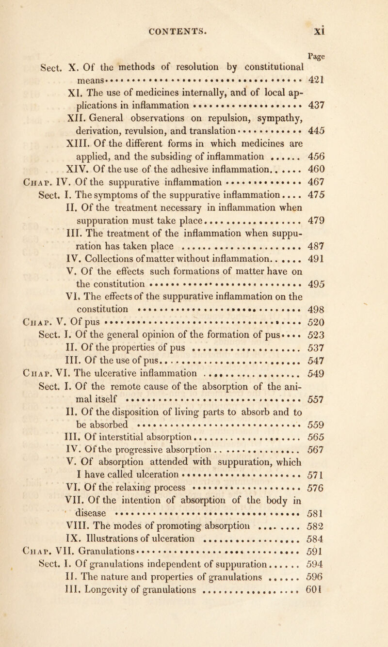 Page Sect. X. Of the methods of resolution by constitutional means «... 421 XI. The use of medicines internally, and of local ap- plications in inflammation • 437 XII. General observations on repulsion, sympathy, derivation, revulsion, and translation 445 XIII. Of the different forms in which medicines are applied, and the subsiding of inflammation 456 XIV. Of the use of the adhesive inflammation 460 Chap. IV. Of the suppurative inflammation 467 Sect. I. The symptoms of the suppurative inflammation.... 475 II. Of the treatment necessary in inflammation when suppuration must take place 479 III. The treatment of the inflammation when suppu- ration has taken place 487 IV. Collections of matter without inflammation 491 V. Of the effects such formations of matter have on the constitution 495 VI. The effects of the suppurative inflammation on the constitution 498 Chap. V. Of pus •.. 520 Sect. I. Of the general opinion of the formation of pus* • • • 523 II. Of the properties of pus , 537 III. Of the use of pus 547 Chap. VI. The ulcerative inflammation ...... .... 549 Sect. I. Of the remote cause of the absorption of the ani- mal itself * * * 557 II. Of the disposition of living parts to absorb and to be absorbed • • 559 III. Of interstitial absorption .« 565 IV. Of the progressive absorption 567 V. Of absorption attended with suppuration, which I have called ulceration 571 VI. Of the relaxing process .. 576 VII. Of the intention of absorption of the body in ' disease 581 VIII. The modes of promoting absorption 582 IX. Illustrations of ulceration 584 Chap. VII. Granulations 591 Sect. I. Of granulations independent of suppuration 594 II. The nature and properties of granulations ...... 596 III, Longevity of granulations 601