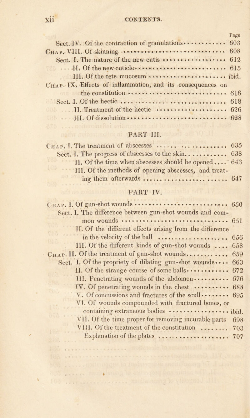 Page Sect. IV. Of the contraction of granulations 603 Chap. VIII. Of skinning • * 608 Sect. I. The nature of the new cutis 612 31. Of the new cuticle 615 * III. Of the rete mucosum * ibid. Chap. IX. Effects of inflammation, and its consequences on the constitution 616 Sect. I. Of the hectic 618 II. Treatment of the hectic »• * * 626 III. Of dissolution • 628 PART III. Chap. I. The treatment of abscesses ...... 635 Sect. I. The progress of abscesses to the skin 638 II. Of the time when abscesses should be opened.... 643 III. Of the methods of opening abscesses, and treat- ing them afterwards 647 PART IV. Chap. I. Of gun-shot wounds * * • 650 Sect. I. The difference between gun-shot wounds and com- mon wounds * 651 II. Of the different effects arising from the difference in the velocity of the ball 656 III. Of the different kinds of gun-shot wounds .... 658 Chap. II. Of the treatment of gun-shot wounds 659 Sect. I. Of the propriety of dilating gun-shot wounds •• * • 663 II. Of the strange course of some balls 672 III. Penetrating wounds of the abdomen 676 IV. Of penetrating wounds in the chest * 688 V. Of concussions and fractures of the scull 695 Vi. Of wounds compounded with fractured bones, or containing extraneous bodies ibid. VII. Of the time proper for removing incurable parts 698 VIII. Of the treatment of the constitution 703 Explanation of the plates 707