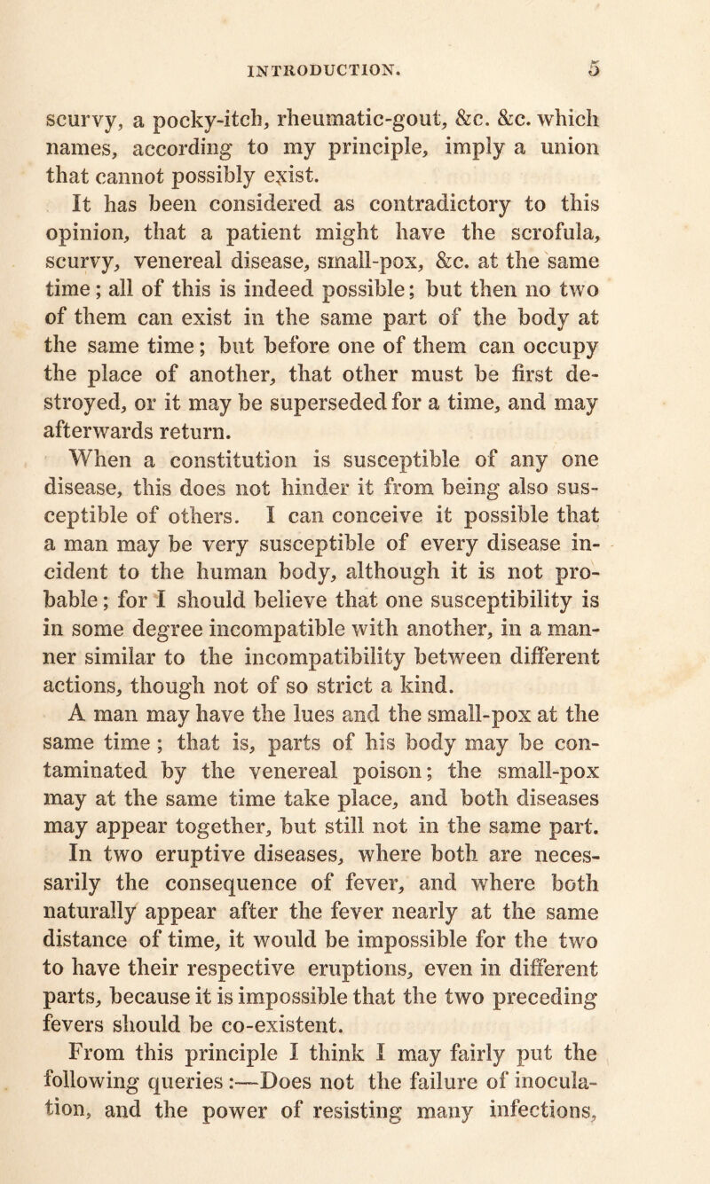 scurvy, a pocky-itch, rheumatic-gout, &c. &c. which names, according to my principle, imply a union that cannot possibly e^ist. It has been considered as contradictory to this opinion, that a patient might have the scrofula, scurvy, venereal disease, small-pox, &c. at the same time; all of this is indeed possible; but then no two of them can exist in the same part of the body at the same time; but before one of them can occupy the place of another, that other must be first de- stroyed, or it may be superseded for a time, and may afterwards return. When a constitution is susceptible of any one disease, this does not hinder it from being also sus- ceptible of others. I can conceive it possible that a man may be very susceptible of every disease in- cident to the human body, although it is not pro- bable ; for I should believe that one susceptibility is in some degree incompatible with another, in a man- ner similar to the incompatibility between different actions, though not of so strict a kind. A man may have the lues and the small-pox at the same time; that is, parts of his body may be con- taminated by the venereal poison; the small-pox may at the same time take place, and both diseases may appear together, but still not in the same part. In two eruptive diseases, where both are neces- sarily the consequence of fever, and where both naturally appear after the fever nearly at the same distance of time, it would be impossible for the two to have their respective eruptions, even in different parts, because it is impossible that the two preceding fevers should be co-existent. From this principle I think I may fairly put the following queries Does not the failure of inocula- tion, and the power of resisting many infections.