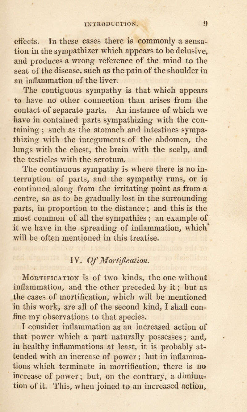 effects. In these cases there is commonly a sensa- tion in the sympathizer which appears to be delusive, and produces a wrong reference of the mind to the seat of the disease, such as the pain of the shoulder in an inflammation of the liver. The contiguous sympathy is that which appears to have no other connection than arises from the contact of separate parts. An instance of which we have in contained parts sympathizing with the con- taining ; such as the stomach and intestines sympa- thizing with the integuments of the abdomen, the lungs with the chest, the brain with the scalp, and the testicles with the scrotum. The continuous sympathy is where there is no in- terruption of parts, and the sympathy runs, or is continued along from the irritating point as from a centre, so as to be gradually lost in the surrounding parts, in proportion to the distance; and this is the most common of all the sympathies; an example of it we have in the spreading of inflammation, which will be often mentioned in this treatise. IY. Of Mortification. \ Mortification is of two kinds, the one without inflammation, and the other preceded by it; but as the cases of mortification, which will be mentioned in this work, are all of the second kind, I shall con- fine my observations to that species. I consider inflammation as an increased action of that power which a part naturally possesses; and, in healthy inflammations at least, it is probably at- tended with an increase of power ; but in inflamma- tions which terminate in mortification, there is no increase of power; but, on the contrary, a diminu- tion of it. This, when joined to an increased action.