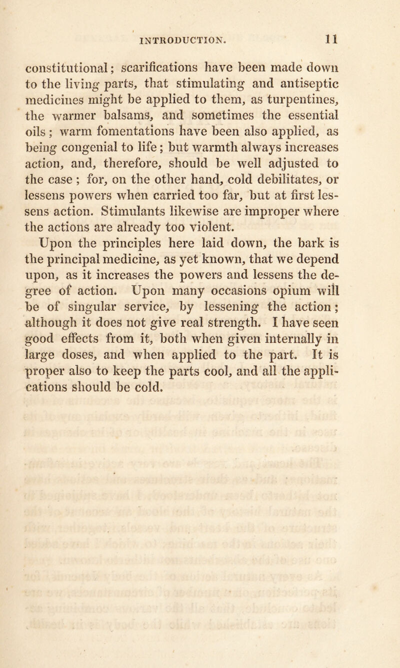 constitutional; scarifications have been made down to the living parts, that stimulating and antiseptic medicines might be applied to them, as turpentines, the warmer balsams, and sometimes the essential oils ; warm fomentations have been also applied, as being congenial to life; but warmth always increases action, and, therefore, should be well adjusted to the case ; for, on the other hand, cold debilitates, or lessens powers when carried too far, but at first les- sens action. Stimulants likewise are improper where the actions are already too violent. Upon the principles here laid down, the bark is the principal medicine, as yet known, that we depend upon, as it increases the powers and lessens the de- gree of action. Upon many occasions opium will be of singular service, by lessening the action; although it does not give real strength. I have seen good effects from it, both when given internally in large doses, and when applied to the part. It is proper also to keep the parts cool, and ail the appli- cations should be cold.