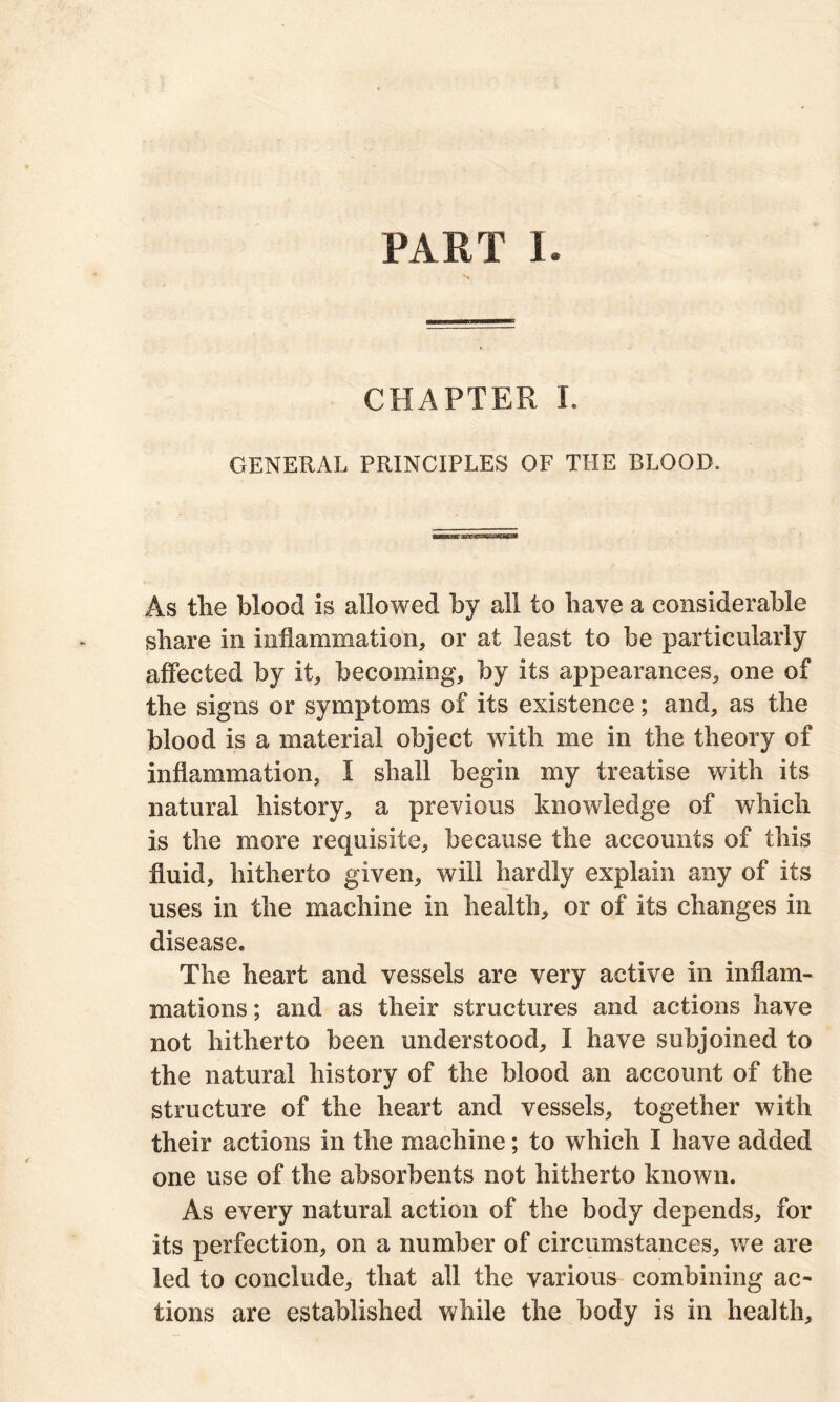 PART I. s. CHAPTER I. GENERAL PRINCIPLES OF THE BLOOD. As tlie blood is allowed by all to have a considerable share in inflammation, or at least to be particularly affected by it, becoming, by its appearances, one of the signs or symptoms of its existence; and, as the blood is a material object with me in the theory of inflammation, I shall begin my treatise with its natural history, a previous knowledge of which is the more requisite, because the accounts of this fluid, hitherto given, will hardly explain any of its uses in the machine in health, or of its changes in disease. The heart and vessels are very active in inflam- mations ; and as their structures and actions have not hitherto been understood, I have subjoined to the natural history of the blood an account of the structure of the heart and vessels, together with their actions in the machine; to which I have added one use of the absorbents not hitherto known. As every natural action of the body depends, for its perfection, on a number of circumstances, wTe are led to conclude, that all the various combining ac- tions are established while the body is in health.