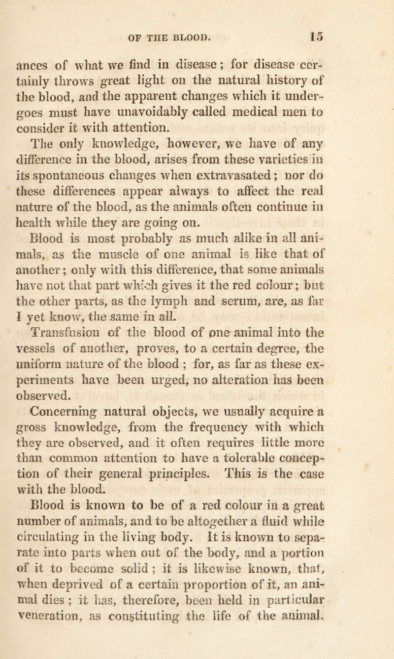 ances of what we find in disease; for disease cer- tainly throws great light oil the natural history of the blood, and the apparent changes which it under- goes must have unavoidably called medical men to consider it with attention. The only knowledge, however, we have of any difference in the blood, arises from these varieties in its spontaneous changes when extravasated ; nor do these differences appear always to affect the real nature of the blood, as the animals often continue in health while they are going on. Blood is most probably as much alike in all ani- mals, as the muscle of one animal is. like that of another ; only wuth this difference, that some animals have not that part which gives it the red colour; but the other parts, as the lymph and serum, are, as far I yet know, the same in all. Transfusion of the blood of pne animal into the vessels of another, proves, to a certain degree, the uniform nature of the blood ; for, as far as these ex- periments have been urged, no alteration has been observed. Concerning natural objects, we usually acquire a gross knowledge, from the frequency with which they are observed, and it often requires little more than common attention to have a tolerable concep- tion of their general principles. This is the case with the blood. Blood is known to be of a red colour in a great number of animals, and to be altogether a fluid while circulating in the living body. It is known to sepa- rate into parts when out of the body, and a portion of it to become solid ; it is likewise known, that, when deprived of a certain proportion of it, an ani- mal dies ; it has, therefore, been held in particular veneration, as constituting the life of the .animal.