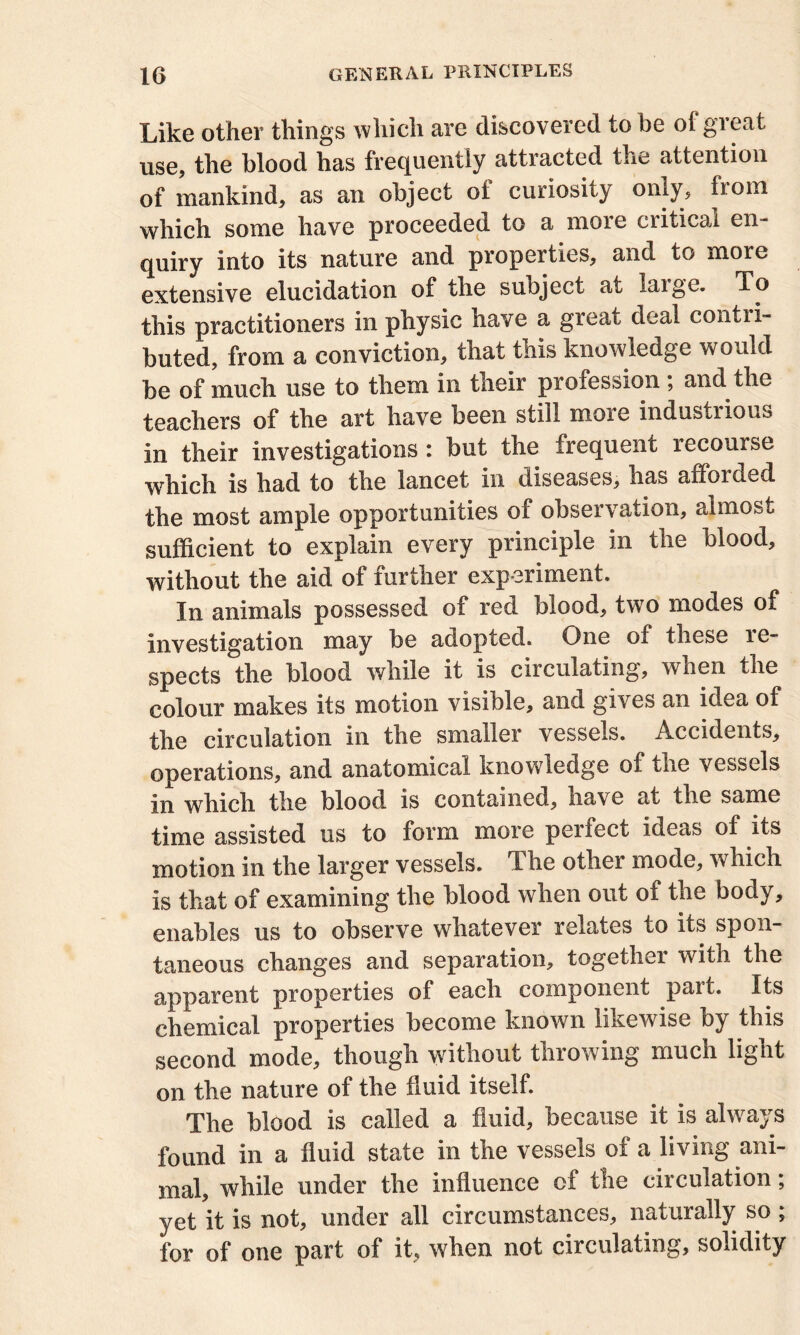 Like other things which are discovered to be of great use, the blood has frequently attracted the attention of mankind, as an object of curiosity only, Loin which some have proceeded to a more critical en- quiry into its nature and properties, and to more extensive elucidation of the subject at laige. To this practitioners in physic have a great deal contri- buted, from a conviction, that this knowledge would be of much use to them in their profession ; and the teachers of the art have been still more industrious in their investigations : but the frequent recourse which is had to the lancet in diseases, has afforded the most ample opportunities of observation, almost sufficient to explain every principle in the blood, without the aid of further experiment. In animals possessed of red blood, two modes of investigation may be adopted. One of these re- spects the blood while it is circulating, when the colour makes its motion visible, and gives an idea of the circulation in the smaller vessels. Accidents, operations, and anatomical knowledge of the vessels in which the blood is contained, have at the same time assisted us to form more peifect ideas of its motion in the larger vessels. The other mode, which is that of examining the blood when out of the body, enables us to observe whatever relates to its spon- taneous changes and separation, together with the apparent properties of each component part. Its chemical properties become known likewise by this second mode, though without throwing much light on the nature of the fluid itself. The blood is called a fluid, because it is always found in a fluid state in the vessels of a living ani- mal, while under the influence of the circulation; yet it is not, under all circumstances, naturally so ; for of one part of it, when not circulating, solidity