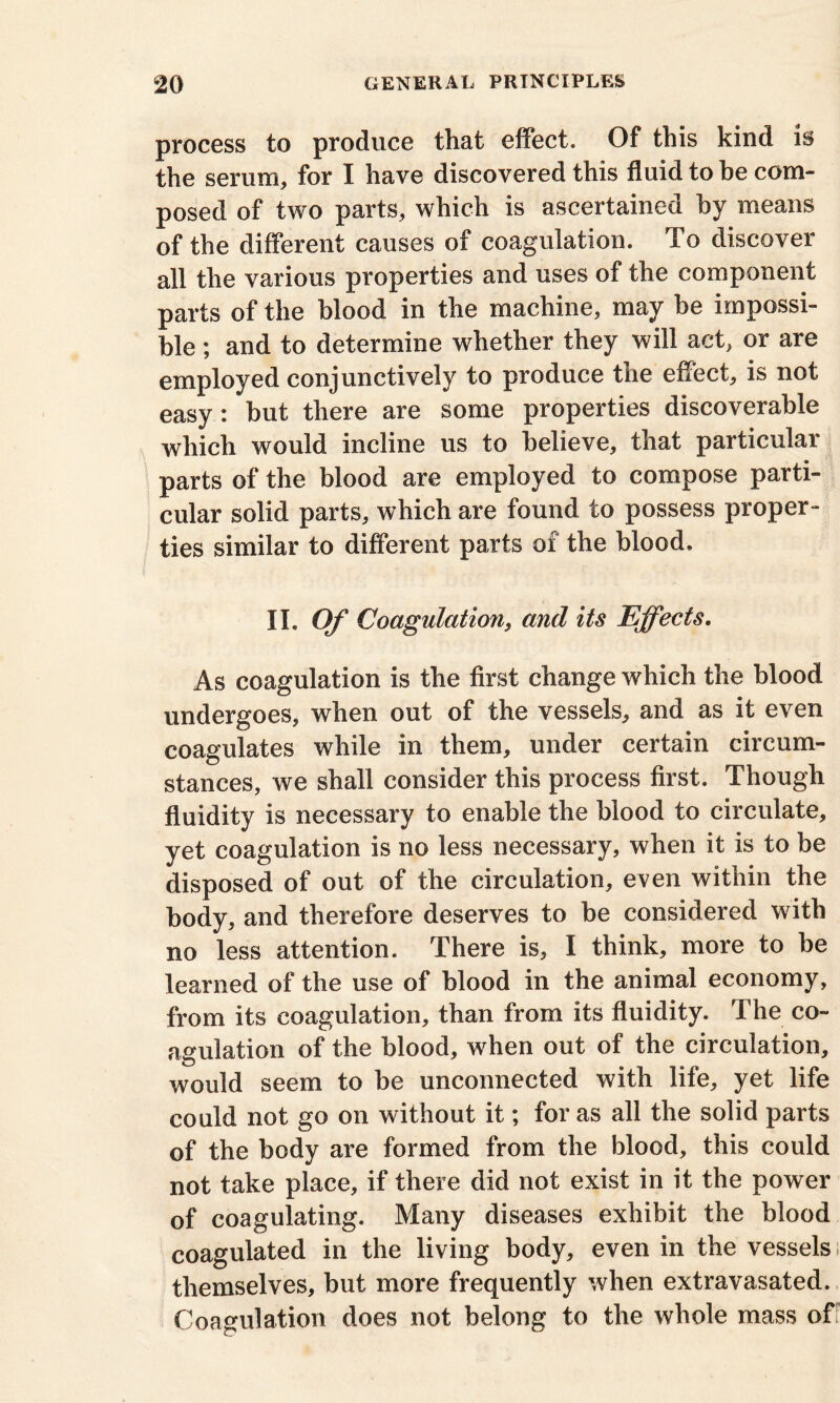 process to produce that effect. Of this kind is the serum, for I have discovered this fluid to be com- posed of two parts, which is ascertained by means of the different causes of coagulation. To discover all the various properties and uses of the component parts of the blood in the machine, may be impossi- ble ; and to determine whether they will act, or are employed conjunctively to produce the effect, is not easy: but there are some properties discoverable which would incline us to believe, that particular parts of the blood are employed to compose parti- cular solid parts, which are found to possess proper- ties similar to different parts of the blood. II. Of Coagulation, and its Effects. As coagulation is the first change which the blood undergoes, when out of the vessels, and as it even coagulates while in them, under certain circum- stances, we shall consider this process first. Though fluidity is necessary to enable the blood to circulate, yet coagulation is no less necessary, when it is to be disposed of out of the circulation, even within the body, and therefore deserves to be considered with no less attention. There is, I think, more to be learned of the use of blood in the animal economy, from its coagulation, than from its fluidity. The co- agulation of the blood, when out of the circulation, would seem to be unconnected with life, yet life could not go on without it; for as all the solid parts of the body are formed from the blood, this could not take place, if there did not exist in it the power of coagulating. Many diseases exhibit the blood coagulated in the living body, even in the vessels; themselves, but more frequently when extravasated. Coagulation does not belong to the whole mass off