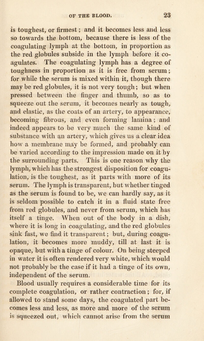 is toughest, or firmest; and it becomes less and less so towards the bottom, because there is less of the coagulating lymph at the bottom, in proportion as the red globules subside in the lymph before it co- agulates. The coagulating lymph has a degree of toughness in proportion as it is free from serum; for while the serum is mixed within it, though there may be red globules, it is not very tough; but when pressed between the finger and thumb, so as to squeeze out the serum, it becomes nearly as tough, and elastic, as the coats of an artery, to appearance, becoming fibrous, and even forming lamina; and indeed appears to be very much the same kind of substance with an artery, which gives us a clear idea how a membrane may be formed, and probably can be varied according to the impression made on it by the surrounding parts. This is one reason why the lymph, which has the strongest disposition for coagu- lation, is the toughest, as it parts with more of its serum. The lymph is transparent, but whether tinged as the serum is found to be, we can hardly say, as it is seldom possible to catch it in a fluid state free from red globules, and never from serum, which has itself a tinge. When out of the body in a dish, where it is long in coagulating, and the red globules sink fast, we find it transparent; but, during coagu- lation, it becomes more muddy, till at last it is opaque, but with a tinge of colour. On being steeped in water it is often rendered very white, which would not probably be the case if it had a tinge of its own, independent of the serum. Blood usually requires a considerable time for its complete coagulation, or rather contraction; for, if allowed to stand some days, the coagulated part be- comes less and less, as more and more of the serum is squeezed out, which cannot arise from the serum