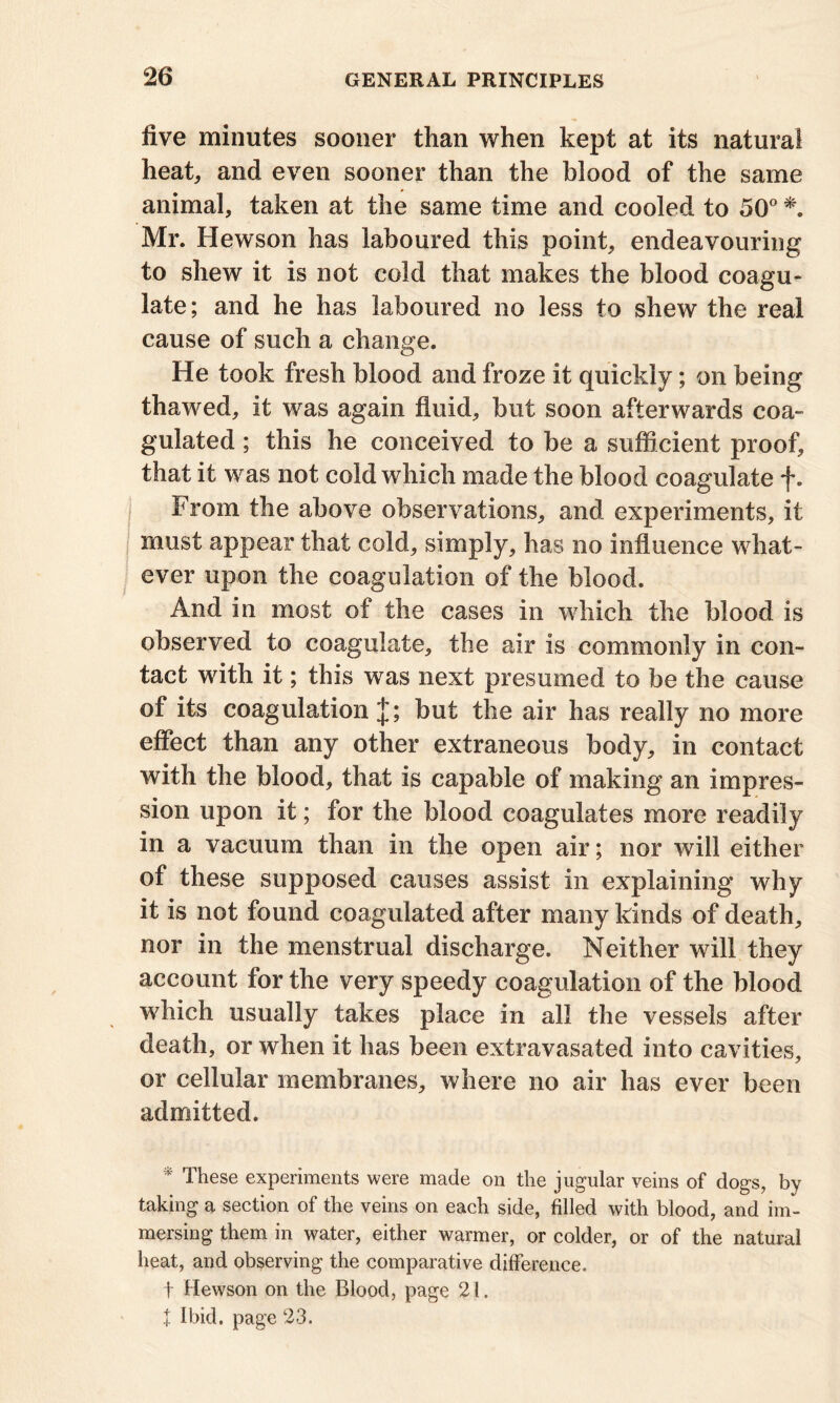 five minutes sooner than when kept at its natural heat, and even sooner than the blood of the same animal, taken at the same time and cooled to 50° *. Mr. Hewson has laboured this point, endeavouring to shew it is not cold that makes the blood coagu- late; and he has laboured no less to shew the real cause of such a change. He took fresh blood and froze it quickly; on being thawed, it was again fluid, but soon afterwards coa- gulated ; this he conceived to be a sufficient proof, that it was not cold which made the blood coagulate f. From the above observations, and experiments, it must appear that cold, simply, has no influence what- ever upon the coagulation of the blood. And in most of the cases in which the blood is observed to coagulate, the air is commonly in con- tact with it; this was next presumed to be the cause of its coagulation but the air has really no more effect than any other extraneous body, in contact with the blood, that is capable of making an impres- sion upon it; for the blood coagulates more readily in a vacuum than in the open air; nor will either of these supposed causes assist in explaining why it is not found coagulated after many kinds of death, nor in the menstrual discharge. Neither will they account for the very speedy coagulation of the blood which usually takes place in all the vessels after death, or when it has been extravasated into cavities, or cellular membranes, where no air has ever been admitted. * These experiments were made on the jugular veins of dogs, by taking a section of the veins on each side, filled with blood, and im- mersing them in water, either warmer, or colder, or of the natural heat, and observing the comparative difference. t Hewson on the Blood, page 21. t Ibid, page 23.