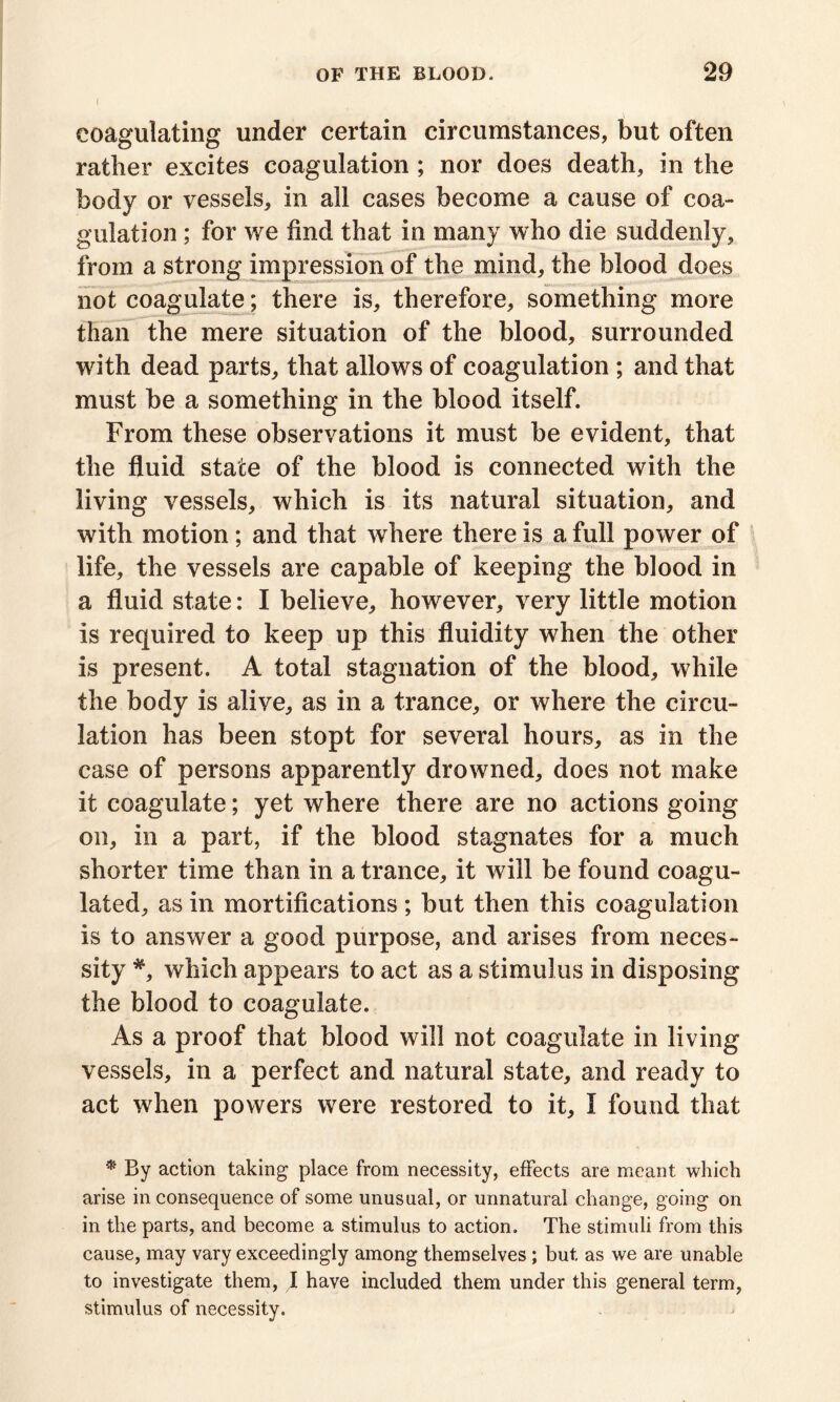 I coagulating under certain circumstances, but often rather excites coagulation ; nor does death, in the body or vessels, in all cases become a cause of coa- gulation ; for we find that in many who die suddenly, from a strong impression of the mind, the blood does not coagulate; there is, therefore, something more than the mere situation of the blood, surrounded with dead parts, that allows of coagulation ; and that must be a something in the blood itself. From these observations it must be evident, that the fluid state of the blood is connected with the living vessels, which is its natural situation, and with motion; and that where there is a full power of life, the vessels are capable of keeping the blood in a fluid state: I believe, however, very little motion is required to keep up this fluidity when the other is present. A total stagnation of the blood, while the body is alive, as in a trance, or where the circu- lation has been stopt for several hours, as in the case of persons apparently drowned, does not make it coagulate; yet where there are no actions going on, in a part, if the blood stagnates for a much shorter time than in a trance, it will be found coagu- lated, as in mortifications ; but then this coagulation is to answer a good purpose, and arises from neces- sity *, which appears to act as a stimulus in disposing the blood to coagulate. As a proof that blood will not coagulate in living vessels, in a perfect and natural state, and ready to act when powers were restored to it, I found that * By action taking place from necessity, effects are meant which arise inconsequence of some unusual, or unnatural change, going on in the parts, and become a stimulus to action. The stimuli from this cause, may vary exceedingly among themselves; but as we are unable to investigate them, I have included them under this general term, stimulus of necessity.