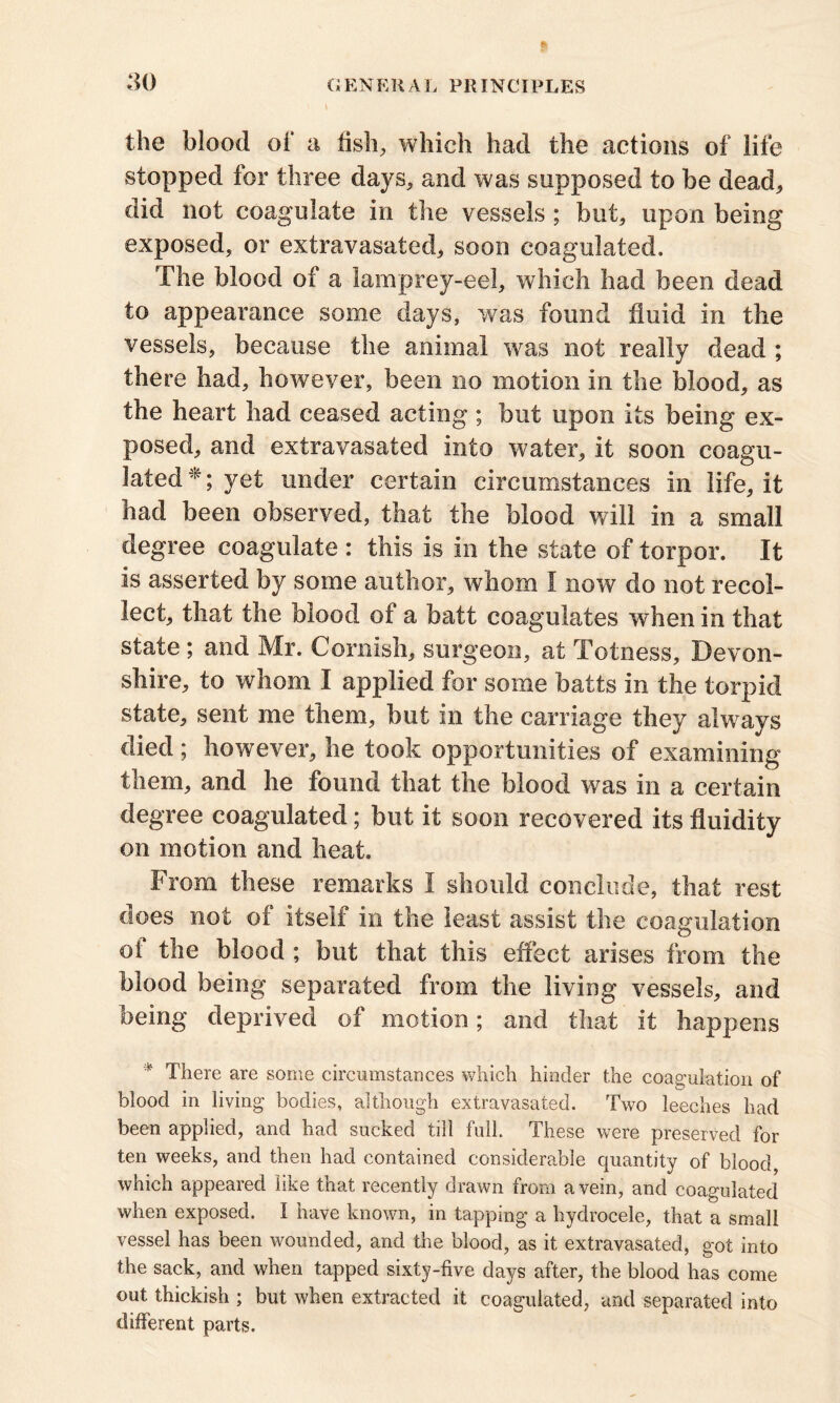 the blood of a fish, which had the actions of life stopped for three days, and was supposed to be dead, did not coagulate in the vessels ; but, upon being exposed, or extravasated, soon coagulated. The blood of a lamprey-eel, which had been dead to appearance some days, was found fluid in the vessels, because the animal wras not really dead ; there had, however, been no motion in the blood, as the heart had ceased acting ; but upon its being ex- posed, and extravasated into water, it soon coagu- lated*; yet under certain circumstances in life, it had been observed, that the blood will in a small degree coagulate : this is in the state of torpor. It is asserted by some author, whom I now do not recol- lect, that the blood of a batt coagulates when in that state; and Mr. Cornish, surgeon, at Totness, Devon- shire, to whom I applied for some batts in the torpid state, sent me them, hut in the carriage they always died ; however, he took opportunities of examining them, and he found that the blood was in a certain degree coagulated; but it soon recovered its fluidity on motion and heat. From these remarks I should conclude, that rest does not of itself in the least assist the coagulation of the blood ; but that this effect arises from the blood being separated from the living vessels, and being deprived of motion; and that it happens * There are some circumstances which hinder the coagulation of blood in living bodies, although extravasated. Two leeches had been applied, and had sucked till full. These were preserved for ten weeks, and then had contained considerable quantity of blood which appeared like that recently drawn from a vein, and coagulated when exposed. I have known, in tapping a hydrocele, that a small vessel has been wounded, and the blood, as it extravasated, got into the sack, and when tapped sixty-five days after, the blood has come out thickish ; but when extracted it coagulated, and separated into different parts.