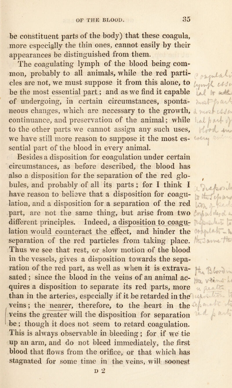 be constituent parts of the body) that these coagula, more especially the thin ones, cannot easily by their appearances be distinguished from them. The coagulating lymph of the blood being com- mon, probably to all animals, while the red parti- cles are not, we must suppose it from this alone, to be the most essential part; and as we find it capable of undergoing, in certain circumstances, sponta- neous changes, which are necessary to the growth, continuance, and preservation of the animal; while to the other parts we cannot assign any such uses, we have still more reason to suppose it the most es- sential part of the blood in every animal. Besides a disposition for coagulation under certain circumstances, as before described, the blood has also a disposition for the separation of the red glo- bules, and probably of all its parts ; for I think I have reason to believe that a disposition for coagu- lation, and a disposition for a separation of the red part, are not the same thing, but arise from two different principles. Indeed, a disposition to coagu- lation would counteract the effect, and hinder the separation of the red particles from taking place. Thus we see that rest, or slow motion of the blood in the vessels, gives a disposition towards the sepa- ration of the red part, as well as when it is extrava- sated; since the blood in the veins of an animal ac- quires a disposition to separate its red parts, more than in the arteries, especially if it be retarded in the veins; the nearer, therefore, to the heart in the 1*4-'J if-' uX ir 'pit [ , . Ut h ^4-1} 1 * I 0 if 4**k. V A p - -kj-'p l ft* fe i'V*  . 1; J v • veins the greater will the disposition for separation be; though it does not seem to retard coagulation. This is always observable in bleeding; for if we tie up an arm, and do not bleed immediately, the first blood that flows from the orifice, or that which has stagnated for some time in the veins, will soonest d 2 IMA * ; f J I s 5 si?' H f;; '' % § <TT«