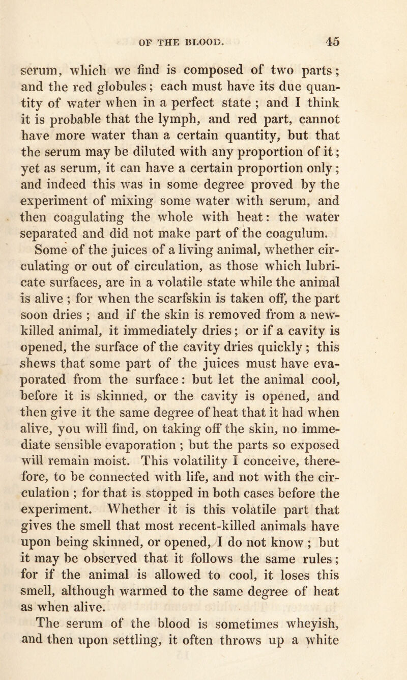 serum, which we find is composed of two parts; and the red globules; each must have its due quan- tity of water when in a perfect state ; and I think it is probable that the lymph, and red part, cannot have more water than a certain quantity, but that the serum may be diluted with any proportion of it; yet as serum, it can have a certain proportion only; and indeed this was in some degree proved by the experiment of mixing some water with serum, and then coagulating the whole with heat: the water separated and did not make part of the coagulum. Some of the juices of a living animal, whether cir- culating or out of circulation, as those which lubri- cate surfaces, are in a volatile state while the animal is alive ; for when the scarfskin is taken off, the part soon dries ; and if the skin is removed from a new- killed animal, it immediately dries ; or if a cavity is opened, the surface of the cavity dries quickly; this shews that some part of the juices must have eva- porated from the surface: but let the animal cool, before it is skinned, or the cavity is opened, and then give it the same degree of heat that it had when alive, you will find, on taking off the skin, no imme- diate sensible evaporation ; but the parts so exposed will remain moist. This volatility I conceive, there- fore, to be connected with life, and not with the cir- culation ; for that is stopped in both cases before the experiment. Whether it is this volatile part that gives the smell that most recent-killed animals have upon being skinned, or opened, I do not know ; but it may be observed that it follows the same rules; for if the animal is allowed to cool, it loses this smell, although warmed to the same degree of heat as when alive. The serum of the blood is sometimes wheyish, and then upon settling, it often throws up a white