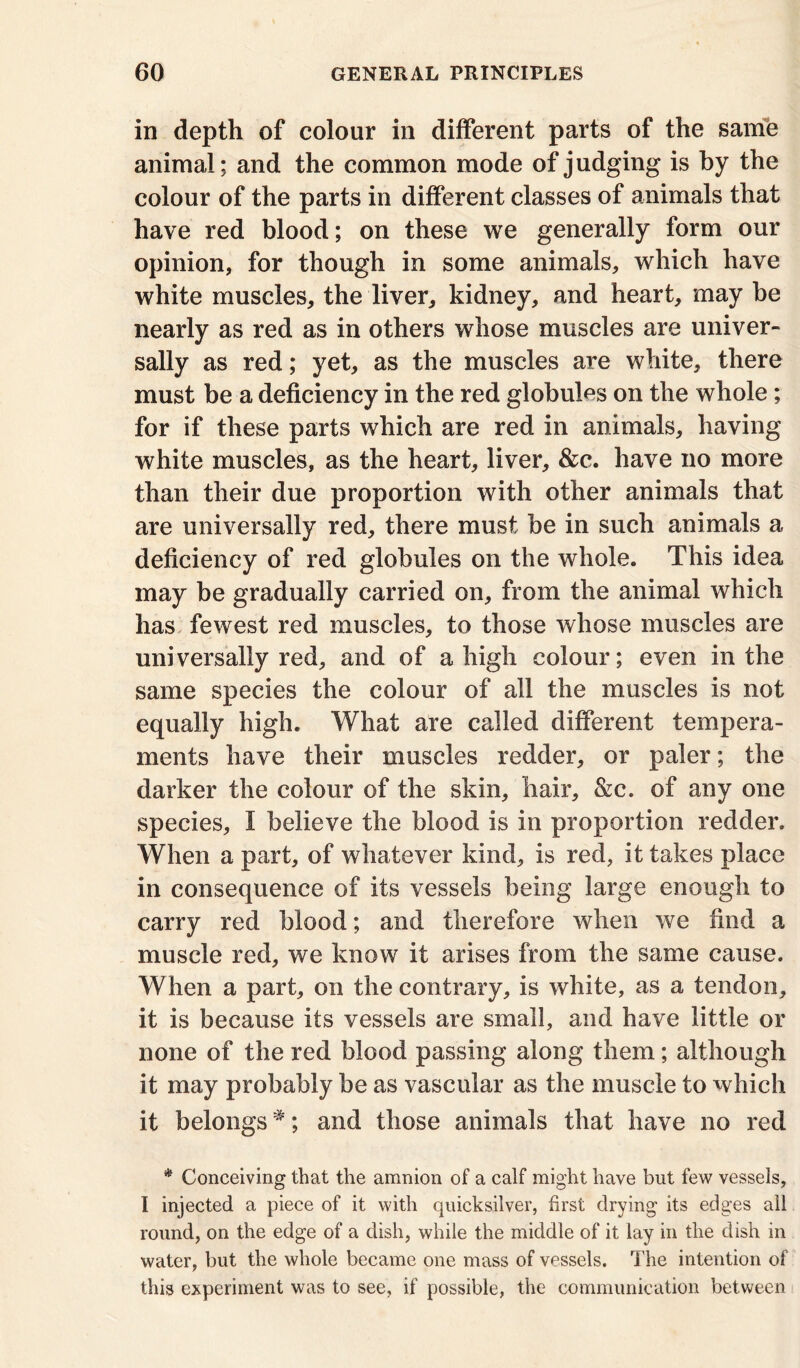 in depth of colour in different parts of the same animal; and the common mode of judging is by the colour of the parts in different classes of animals that have red blood; on these we generally form our opinion, for though in some animals, which have white muscles, the liver, kidney, and heart, may be nearly as red as in others whose muscles are univer- sally as red; yet, as the muscles are white, there must be a deficiency in the red globules on the whole; for if these parts which are red in animals, having white muscles, as the heart, liver, &c. have no more than their due proportion with other animals that are universally red, there must be in such animals a deficiency of red globules on the whole. This idea may be gradually carried on, from the animal which has fewest red muscles, to those whose muscles are universally red, and of a high colour; even in the same species the colour of all the muscles is not equally high. What are called different tempera- ments have their muscles redder, or paler; the darker the colour of the skin, hair, &c. of any one species, I believe the blood is in proportion redder. When a part, of whatever kind, is red, it takes place in consequence of its vessels being large enough to carry red blood; and therefore when we find a muscle red, we know it arises from the same cause. When a part, on the contrary, is white, as a tendon, it is because its vessels are small, and have little or none of the red blood passing along them; although it may probably be as vascular as the muscle to which it belongs#; and those animals that have no red * Conceiving that the amnion of a calf might have but few vessels, I injected a piece of it with quicksilver, first drying its edges all round, on the edge of a dish, while the middle of it lay in the dish in water, but the whole became one mass of vessels. The intention of this experiment was to see, if possible, the communication between