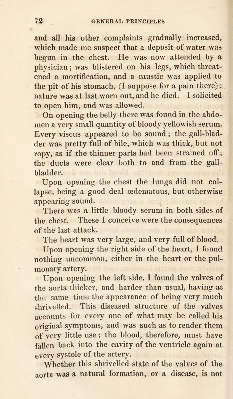 and all his other complaints gradually increased, which made me suspect that a deposit of water was begun in the chest. He was now attended by a physician; was blistered on his legs, which threat- ened a mortification, and a caustic was applied to the pit of his stomach, (I suppose for a pain there) : nature was at last worn out, and he died. I solicited to open him, and was allowed. On opening the belly there was found in the abdo- men a very small quantity of bloody yellowish serum. Every viscus appeared to be sound; the gall-blad- der was pretty full of bile, which was thick, but not ropy, as if the thinner parts had been strained off; the ducts were clear both to and from the gall- bladder. Upon opening the chest the lungs did not col- lapse, being a good deal oedematous, but otherwise appearing sound. There was a little bloody serum in both sides of the chest. These I conceive were the consequences of the last attack. The heart was very large, and very full of blood. Upon opening the right side of the heart, I found nothing uncommon, either in the heart or the pul- monary artery. Upon opening the left side, I found the valves of the aorta thicker, and harder than usual, having at the same time the appearance of being very much shrivelled. This diseased structure of the valves accounts for every one of what may be called his original symptoms, and was such as to render them of very little use; the blood, therefore, must have fallen back into the cavity of the ventricle again at every systole of the artery. Whether this shrivelled state of the valves of the aorta was a natural formation, or a disease, is not