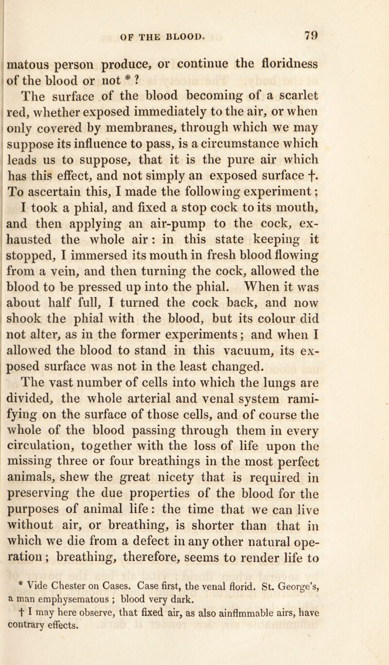 matous person produce* or continue the floridness of the blood or not * ? The surface of the blood becoming of a scarlet red, whether exposed immediately to the air, or when only covered by membranes, through which we may suppose its influence to pass, is a circumstance which leads us to suppose, that it is the pure air which has this effect, and not simply an exposed surface f. To ascertain this, I made the following experiment; I took a phial, and fixed a stop cock to its mouth, and then applying an air-pump to the cock, ex- hausted the whole air: in this state keeping it stopped, I immersed its mouth in fresh blood flowing from a vein, and then turning the cock, allowed the blood to be pressed up into the phial. When it was about half full, I turned the cock back, and now shook the phial with the blood, but its colour did not alter, as in the former experiments; and when I allowed the blood to stand in this vacuum, its ex- posed surface was not in the least changed. The vast number of cells into which the lungs are divided, the whole arterial and venal system rami- fying on the surface of those cells, and of course the whole of the blood passing through them in every circulation, together with the loss of life upon the missing three or four breathings in the most perfect animals, shew the great nicety that is required in preserving the due properties of the blood for the purposes of animal life: the time that we can live without air, or breathing, is shorter than that in which we die from a defect in any other natural ope- ration ; breathing, therefore, seems to render life to * Vide Chester on Cases. Case first, the venal florid. St. George’s, a man emphysematous ; blood very dark. t I may here observe, that fixed air, as also ainflmmable airs, have contrary effects.