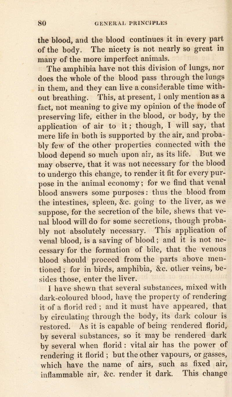 the blood, and the blood continues it in every part of the body. The nicety is not nearly so great in many of the more imperfect animals. The amphibia have not this division of lungs, nor does the whole of the blood pass through the lungs in them, and they can live a considerable time with- out breathing. This, at present, 1 only mention as a fact, not meaning to give my opinion of the mode of preserving life, either in the blood, or body, by the application of air to it; though, I will say, that mere life in both is supported by the air, and proba- bly few of the other properties connected with the blood depend so much upon air, as its life. But we may observe, that it was not necessary for the blood to undergo this change, to render it fit for every pur- pose in the animal economy; for we find that venal blood answers some purposes: thus the blood from the intestines, spleen, &c. going to the liver, as we suppose, for the secretion of the bile, shews that ve- nal blood will do for some secretions, though proba- bly not absolutely necessary. This application of venal blood, is a saving of blood; and it is not ne- cessary for the formation of bile, that the venous blood should proceed from the parts above men- tioned ; for in birds, amphibia, &c. other veins, be- sides those, enter the liver. I have shewn that several substances, mixed with dark-coloured blood, have the property of rendering it of a florid red ; and it must have appeared, that by circulating through the body, its dark colour is restored. As it is capable of being rendered florid, by several substances, so it may be rendered dark by several when florid : vital air has the power of rendering it florid ; but the other vapours, or gasses, which have the name of airs, such as fixed air, inflammable air, &c. render it dark. This change