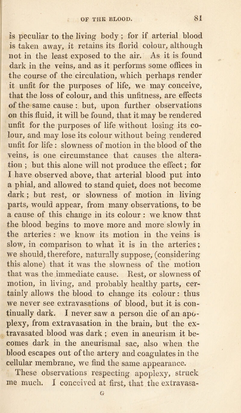 is peculiar to the living body ; for if arterial blood is taken away, it retains its florid colour, although not in the least exposed to the air. As it is found dark in the veins, and as it performs some offices in the course of the circulation, which perhaps render it unfit for the purposes of life, we may conceive, that the loss of colour, and this unfitness, are effects of the same cause : but, upon further observations on this fluid, it will be found, that it may be rendered unfit for the purposes of life without losing its co- lour, and may lose its colour without being rendered unfit for life : slowness of motion in the blood of the veins, is one circumstance that causes the altera- tion ; but this alone will not produce the effect; for I have observed above, that arterial blood put into a phial, and allowed to stand quiet, does not become dark; but rest, or slowness of motion in living parts, would appear, from many observations, to be a cause of this change in its colour : we know that the blood begins to move more and more slowly in the arteries : we know its motion in the veins is slow, in comparison to what it is in the arteries; we should, therefore, naturally suppose, (considering this alone) that it was the slowness of the motion that was the immediate cause. Rest, or slowness of motion, in living, and probably healthy parts, cer- tainly allows the blood to change its colour: thus we never see extravasations of blood, but it is con- tinually dark. I never saw a person die of an apo- plexy, from extravasation in the brain, but the ex- travasated blood was dark ; even in aneurism it be- comes dark in the aneurismal sac, also when the blood escapes out of the artery and coagulates in the cellular membrane, we find the same appearance. These observations respecting apoplexy, struck me much. I conceived at first, that the extravasa- G