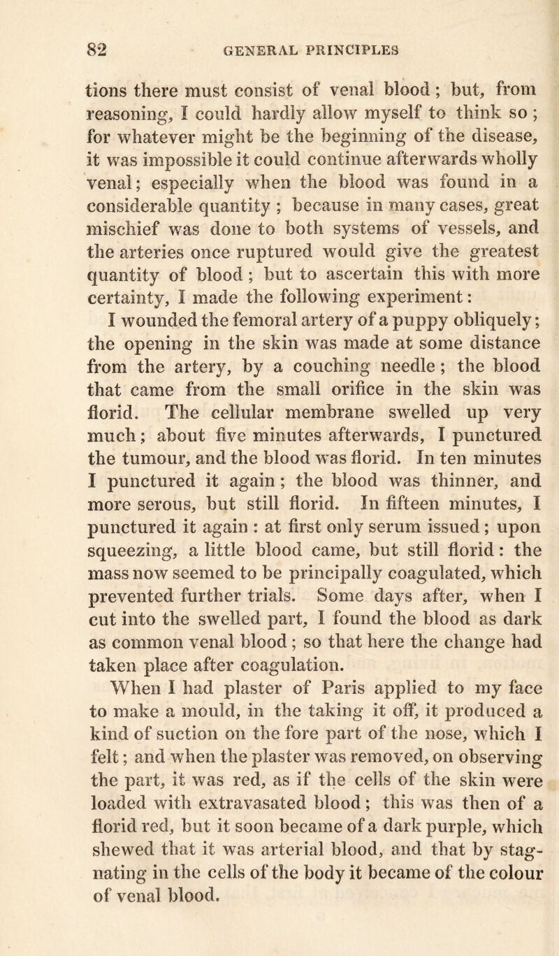 tions there must consist of venal blood; but, from reasoning, I could hardly allow myself to think so ; for whatever might be the beginning of the disease, it was impossible it could continue afterwards wholly venal; especially when the blood was found in a considerable quantity ; because in many cases, great mischief was done to both systems of vessels, and the arteries once ruptured would give the greatest quantity of blood ; but to ascertain this with more certainty, I made the following experiment: I wounded the femoral artery of a puppy obliquely; the opening in the skin was made at some distance from the artery, by a couching needle; the blood that came from the small orifice in the skin was florid. The cellular membrane swelled up very much; about five minutes afterwards, I punctured the tumour, and the blood was florid. In ten minutes I punctured it again; the blood was thinner, and more serous, but still florid. In fifteen minutes, I punctured it again : at first only serum issued ; upon squeezing, a little blood came, but still florid: the mass now seemed to be principally coagulated, which prevented further trials. Some days after, when I cut into the swelled part, I found the blood as dark as common venal blood; so that here the change had taken place after coagulation. When I had plaster of Paris applied to my face to make a mould, in the taking it off, it produced a kind of suction on the fore part of the nose, which I felt; and when the plaster was removed, on observing the part, it was red, as if the cells of the skin were loaded with extravasated blood; this was then of a florid red, but it soon became of a dark purple, which shewed that it was arterial blood, and that by stag- nating in the cells of the body it became of the colour of venal blood.