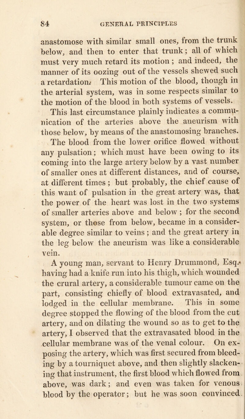 anastomose with similar small ones,, irom the trunk below, and then to enter that trunk; all of which must very much retard its motion ; and indeed, the manner of its oozing out of the vessels shewed such a retardation; This motion of the blood, though in the arterial system, was in some respects similar to the motion of the blood in both systems of vessels. This last circumstance plainly indicates a commu- nication of the arteries above the aneurism with those below, by means of the anastomosing branches. The blood from the lower orifice flowed without any pulsation; which must have been owung to its coming into the large artery below by a vast number of smaller ones at different distances, and of course, at different times ; but probably, the chief cause of this want of pulsation in the great artery was, that the power of the heart was lost in the two systems of smaller arteries above and below ; for the second system, or those from below, became in a consider- able degree similar to veins ; and the great artery in the leg below the aneurism was like a considerable vein. A young man, servant to Henry Drummond, Esq.* having had a knife run into his thigh, which wounded the crural artery, a considerable tumour came on the part, consisting chiefly of blood extravasated, and lodged in the cellular membrane. This in some degree stopped the flowing of the blood from the cut artery, and on dilating the wound so as to get to the artery, I observed that the extravasated blood in the cellular membrane was of the venal colour. On ex- posing the artery, which was first secured from bleed- ing by a tourniquet above, and then slightly slacken- ing that instrument, the first blood which flowed from above, was dark; and even was taken for venous blood by the operator; but he was soon convinced