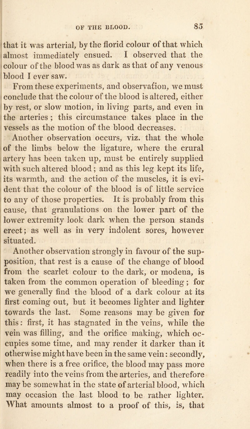 that it was arterial, by the florid colour of that which almost immediately ensued. I observed that the colour of the blood was as dark as that of any venous blood I ever saw. From these experiments, and observation, we must conclude that the colour of the blood is altered, either by rest, or slow motion, in living parts, and even in the arteries ; this circumstance takes place in the vessels as the motion of the blood decreases. Another observation occurs, viz. that the whole of the limbs below the ligature, where the crural artery has been taken up, must be entirely supplied with such altered blood ; and as this leg kept its life, its warmth, and the action of the muscles, it is evi- dent that the colour of the blood is of little service to any of those properties. It is probably from this cause, that granulations on the lower part of the lower extremity look dark when the person stands erect; as well as in very indolent sores, however situated. Another observation strongly in favour of the sup- position, that rest is a cause of the change of blood from the scarlet colour to the dark, or modena, is taken from the common operation of bleeding; for we generally find the blood of a dark colour at its first coming out, but it becomes lighter and lighter towards the last. Some reasons may be given for this: first, it has stagnated in the veins, while the vein was filling, and the orifice making, which oc- cupies some time, and may render it darker than it otherwise might have been in the same vein: secondly, when there is a free orifice, the blood may pass more readily into the veins from the arteries, and therefore may be somewhat in the state of arterial blood, which may occasion the last blood to be rather lighter. What amounts almost to a proof of this, is, that