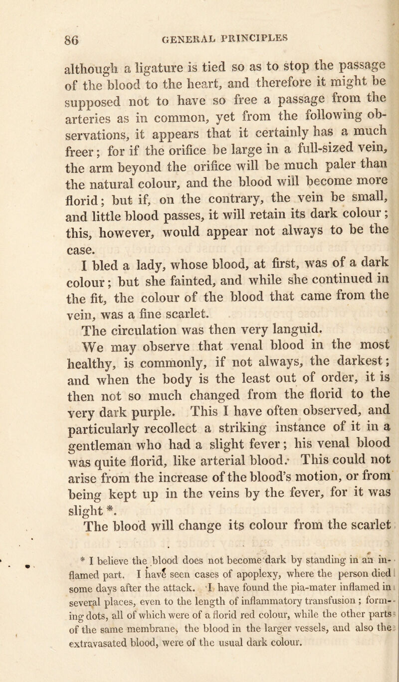 although a ligature is tied so as to stop the passage of the blood to the heart, and therefore it might be supposed not to have so free a passage irom the arteries as in common, yet from the following ob- servations, it appears that it certainly has a much freer; for if the orifice be large in a full-sized vein, the arm beyond the orifice will be much paler than the natural colour, and the blood will become more florid; but if, on the contrary, the vein be small, and little blood passes, it will retain its dark coloui ; this, however, would appear not always to be the case. I bled a lady, whose blood, at first, was of a dark colour; but she fainted, and while she continued in the fit, the colour of the Mood that came from the vein, was a fine scarlet. The circulation was then very languid. We may observe that venal blood in the most healthy, is commonly, if not always, the darkest; and when the body is the least out of order, it is then not so much changed from the florid to the yery dark purple. This I have often observed, and particularly recollect a striking instance of it in a gentleman who bad a slight fever; bis venal blood was quite florid, like arterial blood/ This could not arise from the increase of the blood’s motion, or from being kept up in the veins by the fever, for it was slight *. The blood will change its colour from the scarlet * I believe the blood does not become dark by standing in an in- flamed part. I hav£ seen cases of apoplexy, where the person died some days after the attack. I have found the pia-mater inflamed in several places, even to the length of inflammatory transfusion ; form- ing dots, all of which were of a florid red colour, while the other parts of the same membrane-, the blood in the larger vessels, and also the extravasated blood, were of the usual dark colour.