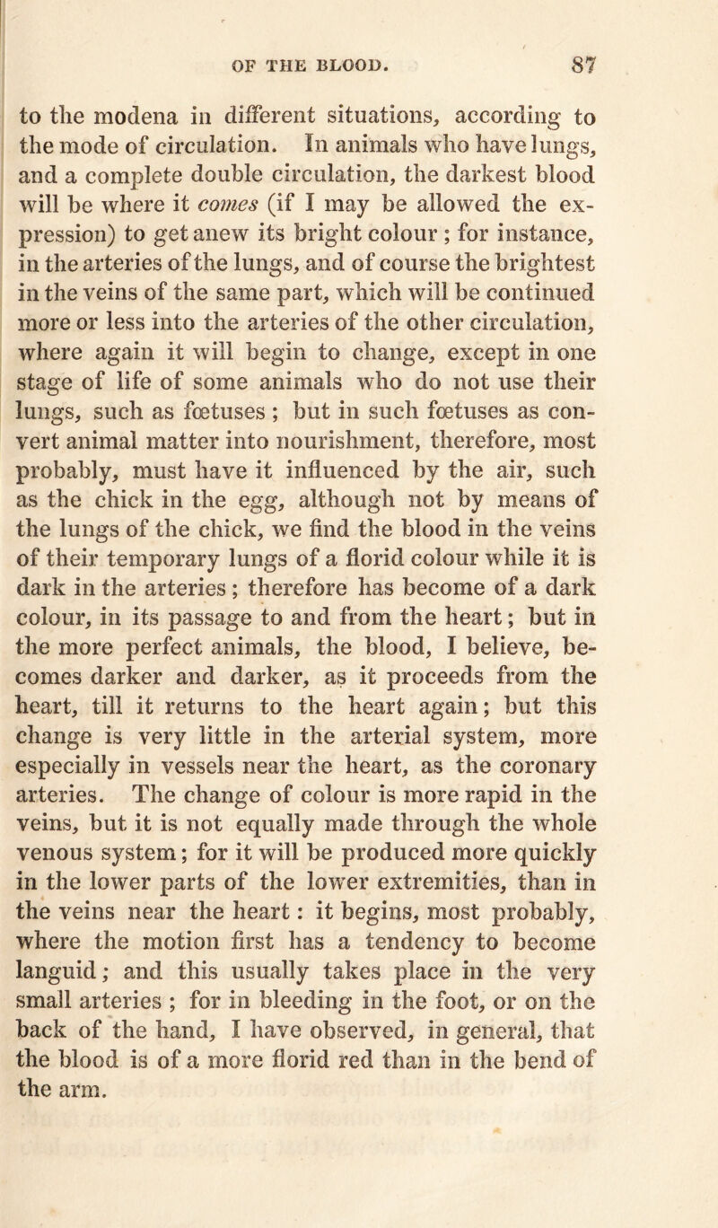 to tlie modena in different situations, according to the mode of circulation. In animals who have lungs, and a complete double circulation, the darkest blood will be where it comes (if I may be allowed the ex- pression) to get anew its bright colour ; for instance, in the arteries of the lungs, and of course the brightest in the veins of the same part, which will be continued more or less into the arteries of the other circulation, where again it will begin to change, except in one stage of life of some animals who do not use their lungs, such as foetuses ; but in such foetuses as con- vert animal matter into nourishment, therefore, most probably, must have it influenced by the air, such as the chick in the egg, although not by means of the lungs of the chick, we find the blood in the veins of their temporary lungs of a florid colour while it is dark in the arteries ; therefore has become of a dark colour, in its passage to and from the heart; but in the more perfect animals, the blood, I believe, be- comes darker and darker, as it proceeds from the heart, till it returns to the heart again; but this change is very little in the arterial system, more especially in vessels near the heart, as the coronary arteries. The change of colour is more rapid in the veins, but it is not equally made through the whole venous system; for it will be produced more quickly in the lower parts of the lower extremities, than in the veins near the heart: it begins, most probably, where the motion first has a tendency to become languid; and this usually takes place in the very small arteries ; for in bleeding in the foot, or on the back of the hand, I have observed, in general, that the blood is of a more florid red than in the bend of the arm.