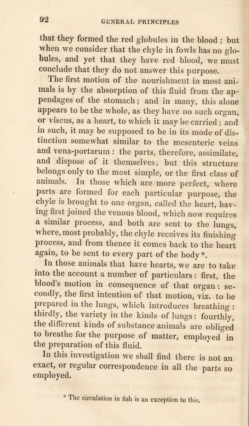 that they formed the red globules in the blood ; but when we consider that the chyle in fowls has no glo- bules* and yet that they have red blood* we must conclude that they do not answer this purpose. The first motion of the nourishment in most ani- mals is by the absorption of this fluid from the ap- pendages of the stomach; and in many, this alone appears to be the whole, as they have no such organ* or viscus* as a heart* to which it may be carried ; and in such* it may be supposed to be in its mode of dis- tinction somewhat similar to the mesenteric veins and vena-portarum : the parts, therefore* assimilate* and dispose oi it themselves; but this structure belongs only to the most simple* or the first class of animals. In those which are more perfect* where parts are formed for each particular purpose* the chyle is brought to one organ* called the heart* hav- ing fust joined the venous blood* which now requires a similar process* and both are sent to the lungs* where* most probably, the chyle receives its finishing process* and from thence it comes back to the heart again* to be sent to every part of the body *. In those animals that have hearts* we are to take into the account a number of particulars : first, the blood’s motion in consequence of that organ : se- condly* the first intention of that motion* viz. to be prepared in the lungs* which introduces breathing : thirdly, the variety in the kinds of lungs: fourthly, the different kinds of substance animals are obliged to breathe for the purpose of matter, employed in the preparation of this fluid. In this investigation we shall find there is not an exact* or regular correspondence in all the parts so employed. 1 he circulation in fish is an exception to this.