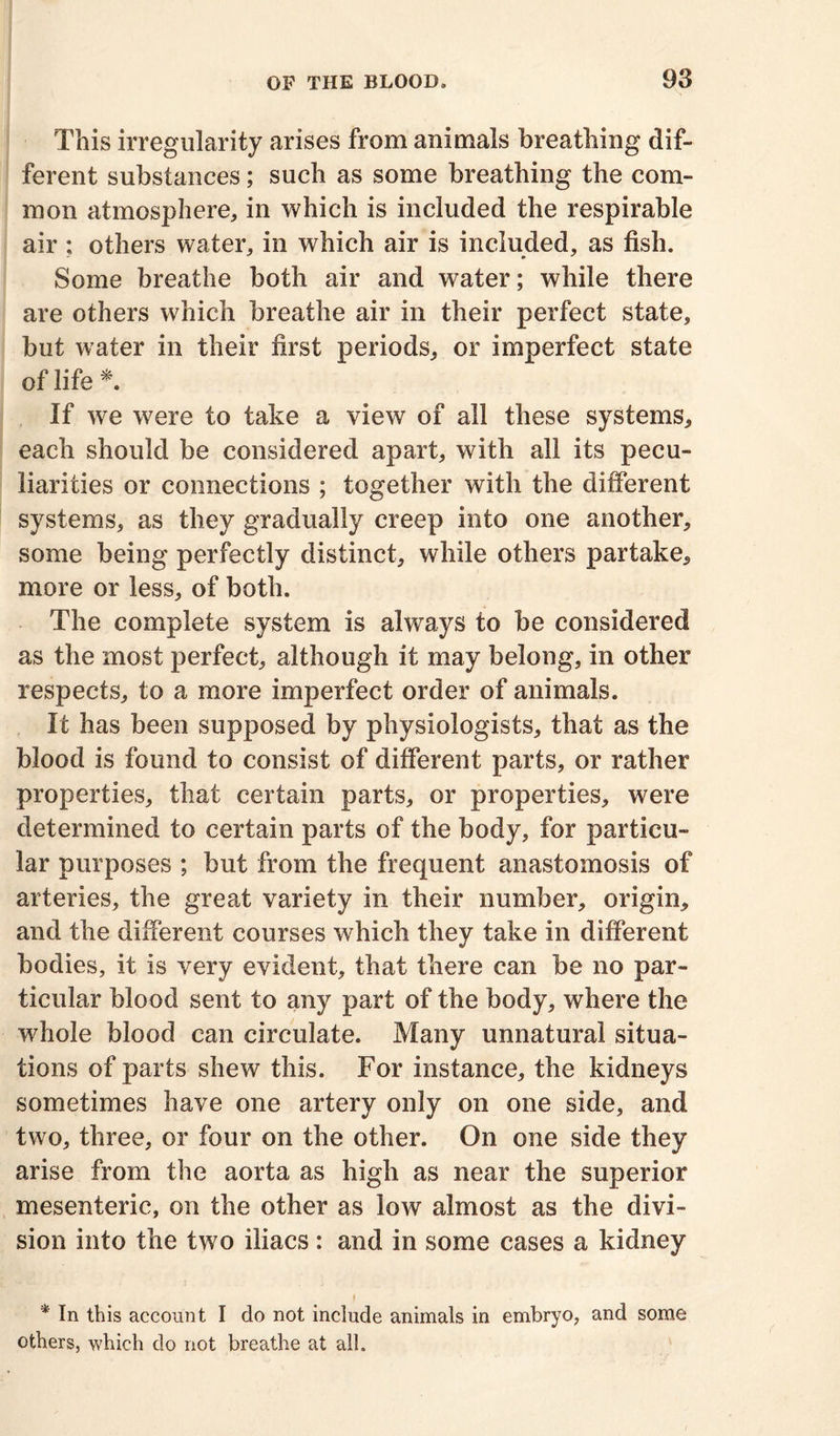 This irregularity arises from animals breathing dif- ferent substances; such as some breathing the com- mon atmosphere, in which is included the respirable air ; others water, in which air is included, as fish. Some breathe both air and water; while there are others which breathe air in their perfect state, but water in their first periods, or imperfect state of life *. If we were to take a view of all these systems, each should be considered apart, with all its pecu- liarities or connections ; together with the different systems, as they gradually creep into one another, some being perfectly distinct, while others partake, more or less, of both. The complete system is always to be considered as the most perfect, although it may belong, in other respects, to a more imperfect order of animals. It has been supposed by physiologists, that as the blood is found to consist of different parts, or rather properties, that certain parts, or properties, were determined to certain parts of the body, for particu- lar purposes ; but from the frequent anastomosis of arteries, the great variety in their number, origin, and the different courses which they take in different bodies, it is very evident, that there can be no par- ticular blood sent to any part of the body, where the whole blood can circulate. Many unnatural situa- tions of parts shew this. For instance, the kidneys sometimes have one artery only on one side, and two, three, or four on the other. On one side they arise from the aorta as high as near the superior mesenteric, on the other as low almost as the divi- sion into the two iliacs : and in some cases a kidney I * In this account I do not include animals in embryo, and some others, which do not breathe at all.