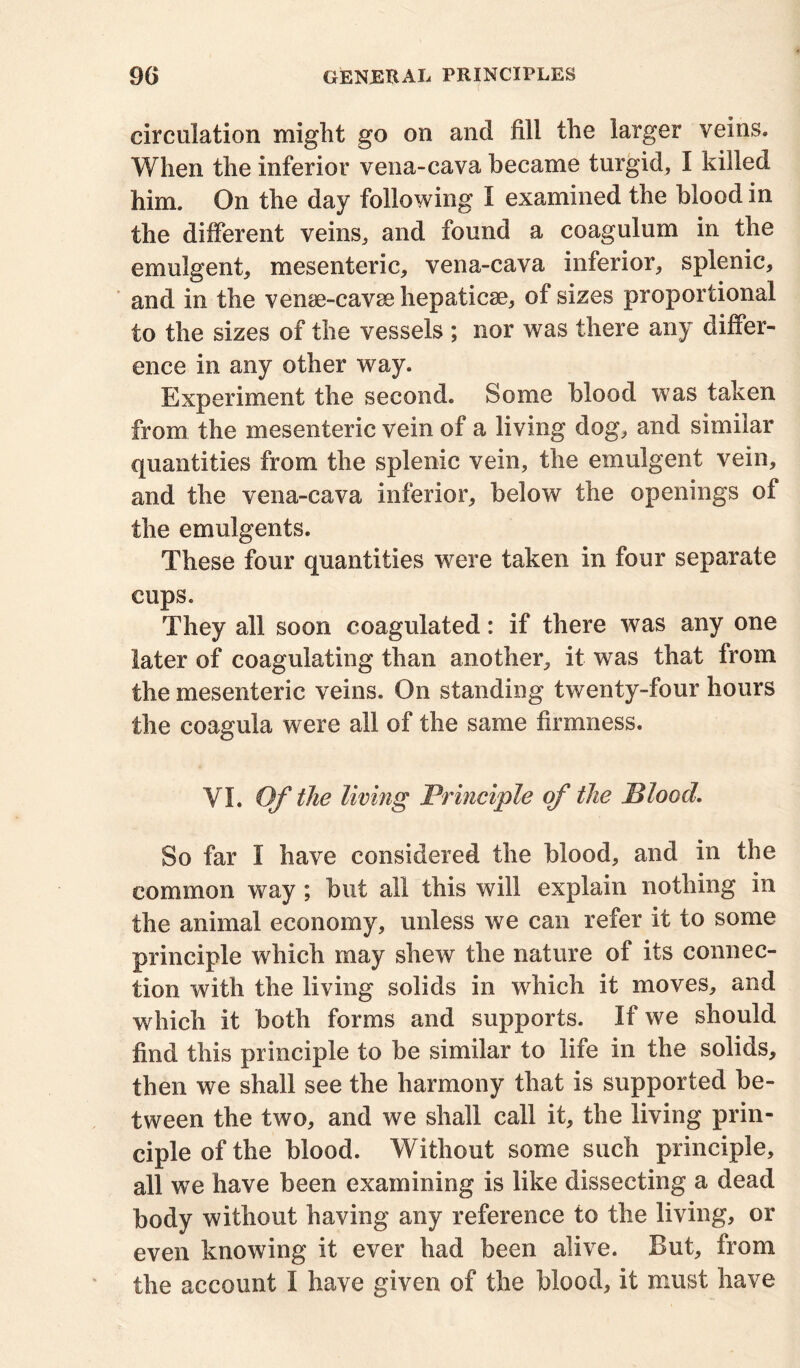 circulation might go on and fill the larger veins. When the inferior vena-cava became turgid, I killed him. On the day following I examined the blood in the different veins., and found a coagulum in the emulgent, mesenteric, vena-cava inferior, splenic, and in the vense-cavsehepaticse, of sizes proportional to the sizes of the vessels ; nor was there any differ- ence in any other way. Experiment the second. Some blood was taken from the mesenteric vein of a living dog, and similar quantities from the splenic vein, the emulgent vein, and the vena-cava inferior, below the openings of the emulgents. These four quantities were taken in four separate cups. They all soon coagulated: if there was any one later of coagulating than another, it was that from the mesenteric veins. On standing twenty-four hours the coagula were all of the same firmness. VI. Of the living Principle of the Blood. So far I have considered the blood, and in the common way ; but all this will explain nothing in the animal economy, unless we can refer it to some principle which may shew the nature of its connec- tion with the living solids in which it moves, and which it both forms and supports. If we should find this principle to be similar to life in the solids, then we shall see the harmony that is supported be- tween the two, and we shall call it, the living prin- ciple of the blood. Without some such principle, all we have been examining is like dissecting a dead body without having any reference to the living, or even knowing it ever had been alive. But, from the account I have given of the blood, it must have