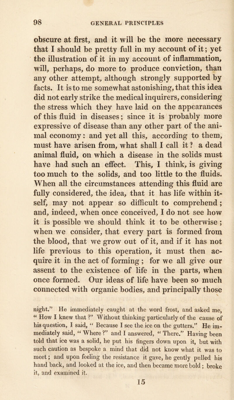 obscure at first, and it will be the more necessary that I should be pretty full in my account of it; yet the illustration of it in my account of inflammation, will, perhaps, do more to produce conviction, than any other attempt, although strongly supported by facts. It is to me somewhat astonishing, that this idea did not early strike the medical inquirers, considering the stress which they have laid on the appearances of this fluid in diseases; since it is probably more expressive of disease than any other part of the ani- mal economy: and yet all this, according to them, must have arisen from, what shall I call it ? a dead animal fluid, on which a disease in the solids must have had such an effect. This, I think, is giving too much to the solids, and too little to the fluids. When all the circumstances attending this fluid are fully considered, the idea, that it has life within it- self, may not appear so difficult to comprehend; and, indeed, when once conceived, I do not see how it is possible we should think it to be otherwise ; when we consider, that every part is formed from the blood, that we grow out of it, and if it has not life previous to this operation, it must then ac- quire it in the act of forming ; for we all give our assent to the existence of life in the parts, when once formed. Our ideas of life have been so much connected with organic bodies, and principally those night.’5 He immediately caught at the word frost, and asked me, “ How I knew that ?” Without thinking particularly of the cause of his question, I said, “ Because I see the ice on the gutters.” He im- mediately said, “ Where ?” and I answered, “ There.” Having been told that ice was a solid, he put his fingers down upon it, but with such caution as bespoke a mind that did not know what it was to meet; and upon feeling the resistance it gave, he gently pulled his hand back, and looked at the ice, and then became more bold ; broke it, and examined it. 15