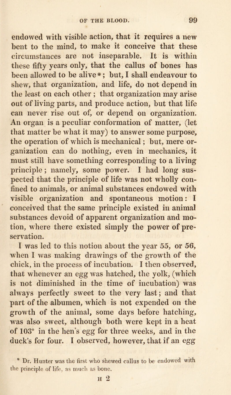 endowed with visible action, that it requires a new bent to the mind, to make it conceive that these circumstances are not inseparable. It is within these fifty years only, that the callus of bones has been allowed to be alive *; but, I shall endeavour to shew, that organization, and life, do not depend in the least on each other ; that organization may arise out of living parts, and produce action, but that life can never rise out of, or depend on organization. An organ is a peculiar conformation of matter, (let that matter be what it may) to answer some purpose, the operation of which is mechanical; but, mere or- ganization can do nothing, even in mechanics, it must still have something corresponding to a living principle; namely, some power. I had long sus- pected that the principle of life was not wholly con- fined to animals, or animal substances endowed with visible organization and spontaneous motion: I conceived that the same principle existed in animal substances devoid of apparent organization and mo- tion, where there existed simply the power of pre- servation. I was led to this notion about the year 55, or 56, when I was making drawings of the growth of the chick, in the process of incubation. I then observed, that whenever an egg was hatched, the yolk, (which is not diminished in the time of incubation) was always perfectly sweet to the very last; and that part of the albumen, which is not expended on the growth of the animal, some days before hatching, was also sweet, although both were kept in a heat of 103° in the hen’s egg for three weeks, and in the duck’s for four. I observed, however, that if an egg * Dr. Hunter was the first who shewed callus to be endowed with the principle of life, as much as bone. H 2
