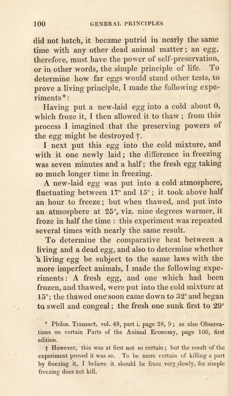 did not hatch, it became putrid in nearly the same time with any other dead animal matter; an egg, therefore, must have the power of self-preservation, or in other words, the simple principle of life. To determine how far eggs would stand other tests, to prove a living principle, I made the following expe- riments #: Having put a new-laid egg into a cold about 0, which froze it, I then allowed it to thaw ; from this process I imagined that the preserving powers of the egg might be destroyed j\ I next put this egg into the cold mixture, and with it one newly laid; the difference in freezing was seven minutes and a half; the fresh egg taking so much longer time in freezing. A new-laid egg was put into a cold atmosphere, fluctuating between 17° and 15°; it took above half an hour to freeze; but when thawed, and put into an atmosphere at 25°, viz. nine degrees warmer, it froze in half the time : this experiment was repeated several times with nearly the same result. To determine the comparative heat between a living and a dead egg, and also to determine whether *a living egg be subject to the same laws with the more imperfect animals, I made the following expe- riments : A fresh egg, and one which had been frozen, and thawed, were put into the cold mixture at 15°; the thawed one'soon came down to 32° and began to swell and congeal; the fresh one sunk first to 29° * Philos. Transact, vol. 48, part i. page 28, 9 ; as also Observa- tions on certain Parts of the Animal Economy, page 106, first edition. f However, this was at first not so certain; but the result of the experiment proved it was so. To be more certain of killing a part by freezing it, I believe it should be froze very slowly, for simple freezing does not kill.