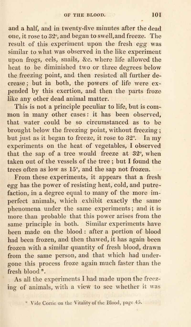 and a half, and in twenty-five minutes after the dead one, it rose to 32°, and began to swell,and freeze. The result of this experiment upon the fresh egg was similar to what was observed in the like experiment upon frogs, eels, snails, &c. where life allowed the heat to be diminished two or three degrees below the freezing point, and then resisted all further de- crease ; but in both, the powers of life were ex- pended by this exertion, and then the parts froze like any other dead animal matter. This is not a principle peculiar to life, but is com- mon in many other cases: it has been observed, that water could be so circumstanced as to be brought below the freezing point, without freezing; but just as it began to freeze, it rose to 32°. In my experiments on the heat of vegetables, I observed that the sap of a tree would freeze at 32°, when taken out of the vessels of the tree ; but I found the trees often as low as 15°, and the sap not frozen. From these experiments, it appears that a fresh egg has the power of resisting heat, cold, and putre- faction, in a degree equal to many of the more im- perfect animals, which exhibit exactly the same phenomena under the same experiments; and it is more than probable that this power arises from the same principle in both. Similar experiments have been made on the blood : after a portion of blood had been frozen, and then thawed, it has again been frozen with a similar quantity of fresh blood, drawn from the same person, and that which had under- gone this process froze again much faster than the fresh blood*. As all the experiments I had made upon the freez- ing of animals, with a view to see whether it was * Vide Corrie on the Vitality of the Blood, page 45.