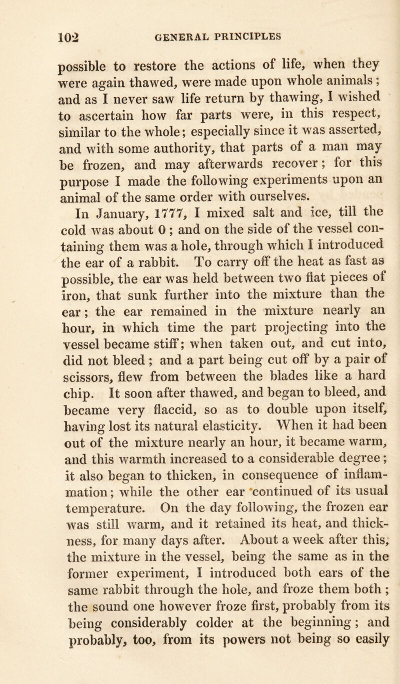 possible to restore the actions of life, when they were again thawed, wrere made upon whole animals; and as I never saw life return by thawing, I wished to ascertain how far parts were, in this respect, similar to the whole; especially since it was asserted, and with some authority, that parts of a man may be frozen, and may afterwards recover; for this purpose I made the following experiments upon an animal of the same order with ourselves. In January, 1777, I mixed salt and ice, till the cold was about 0 ; and on the side of the vessel con- taining them was a hole, through whicli I introduced the ear of a rabbit. To carry off the heat as fast as possible, the ear was held between two flat pieces of iron, that sunk further into the mixture than the ear; the ear remained in the mixture nearly an hour, in which time the part projecting into the vessel became stiff; when taken out, and cut into, did not bleed ; and a part being cut off by a pair of scissors, flew from between the blades like a hard chip. It soon after thawed, and began to bleed, and became very flaccid, so as to double upon itself, having lost its natural elasticity. When it had been out of the mixture nearly an hour, it became warm, and this warmth increased to a considerable degree; it also began to thicken, in consequence of inflam- mation ; while the other ear continued of its usual temperature. On the day following, the frozen ear was still warm, and it retained its heat, and thick- ness, for many days after. About a week after this, the mixture in the vessel, being the same as in the former experiment, I introduced both ears of the same rabbit through the hole, and froze them both ; the sound one however froze first, probably from its being considerably colder at the beginning; and probably* too, from its powers not being so easily