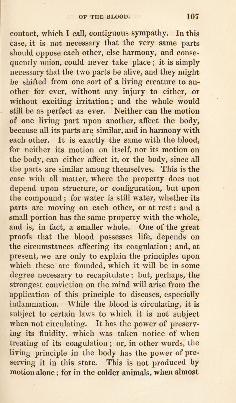 contact, which I call, contiguous sympathy. In this case, it is not necessary that the very same parts should oppose each other, else harmony, and conse- quently union, could never take place; it is simply necessary that the two parts be alive, and they might be shifted from one sort of a living creature to an- other for ever, without any injury to either, or without exciting irritation; and the whole would still be as perfect as ever. Neither can the motion of one living part upon another, affect the body, because all its parts are similar, and in harmony with each other. It is exactly the same with the blood, for neither its motion on itself, nor its motion on the body, can either affect it, or the body, since all the parts are similar among themselves. This is the case with all matter, where the property does not depend upon structure, or configuration, but upon the compound; for water is still w^ater, whether its parts are moving on each other, or at rest: and a small portion has the same property w7ith the whole, and is, in fact, a smaller whole. One of the great proofs that the blood possesses life, depends on the circumstances affecting its coagulation; and, at present, we are only to explain the principles upon which these are founded, which it will be in some degree necessary to recapitulate; but, perhaps, the strongest conviction on the mind will arise from the application of this principle to diseases, especially inflammation. While the blood is circulating, it is subject to certain laws to which it is not subject when not circulating. It has the power of preserv- ing its fluidity, which was taken notice of when treating of its coagulation; or, in other words, the living principle in the body has the power of pre- serving it in this state. This is not produced by motion alone; for in the colder animals, when almost