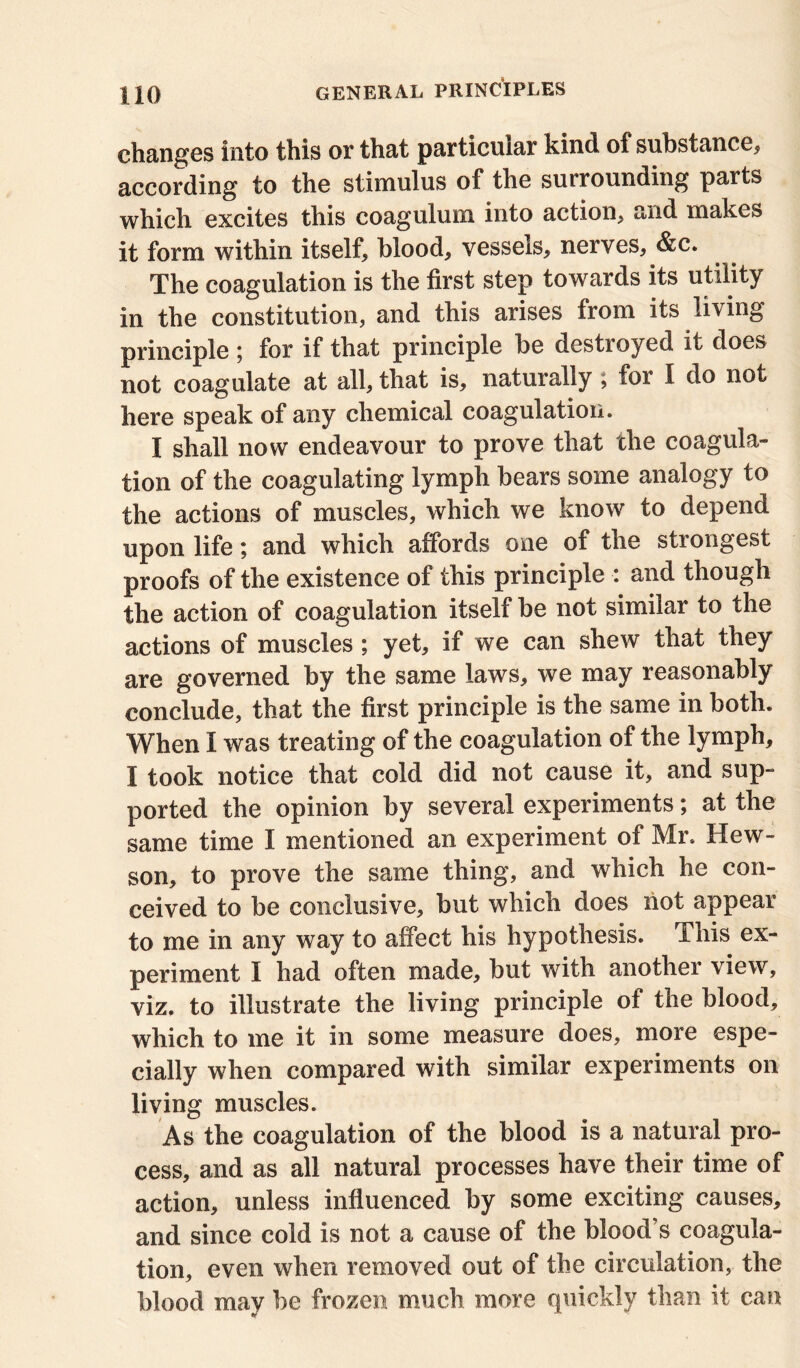 changes into this or that particular kind of substance* according to the stimulus of the surrounding parts which excites this coagulum into action* and makes it form within itself* blood* vessels* nerves* &c. The coagulation is the first step towards its utility in the constitution, and this arises from its living principle ; for if that principle be destioyed it does not coagulate at all* that is* naturally ; for I do not here speak of any chemical coagulation. I shall now endeavour to prove that the coagula- tion of the coagulating lymph bears some analogy to the actions of muscles, which we know to depend upon life; and which affords one of the strongest proofs of the existence of this principle : and though the action of coagulation itself be not similar to the actions of muscles; yet, if we can shew that they are governed by the same laws* we may reasonably conclude, that the first principle is the same in both. When I was treating of the coagulation of the lymph, I took notice that cold did not cause it, and sup- ported the opinion by several experiments; at the same time I mentioned an experiment of Mr. Hew- son* to prove the same thing, and which he con- ceived to be conclusive* but which does not appeal to me in any way to affect his hypothesis, ibis ex- periment I had often made* but with another view, viz. to illustrate the living principle of the blood, which to me it in some measure does, more espe- cially when compared with similar experiments on living muscles. As the coagulation of the blood is a natural pro- cess, and as all natural processes have their time of action, unless influenced by some exciting causes, and since cold is not a cause of the blood’s coagula- tion, even when removed out of the circulation, the blood may be frozen much more quickly than it can