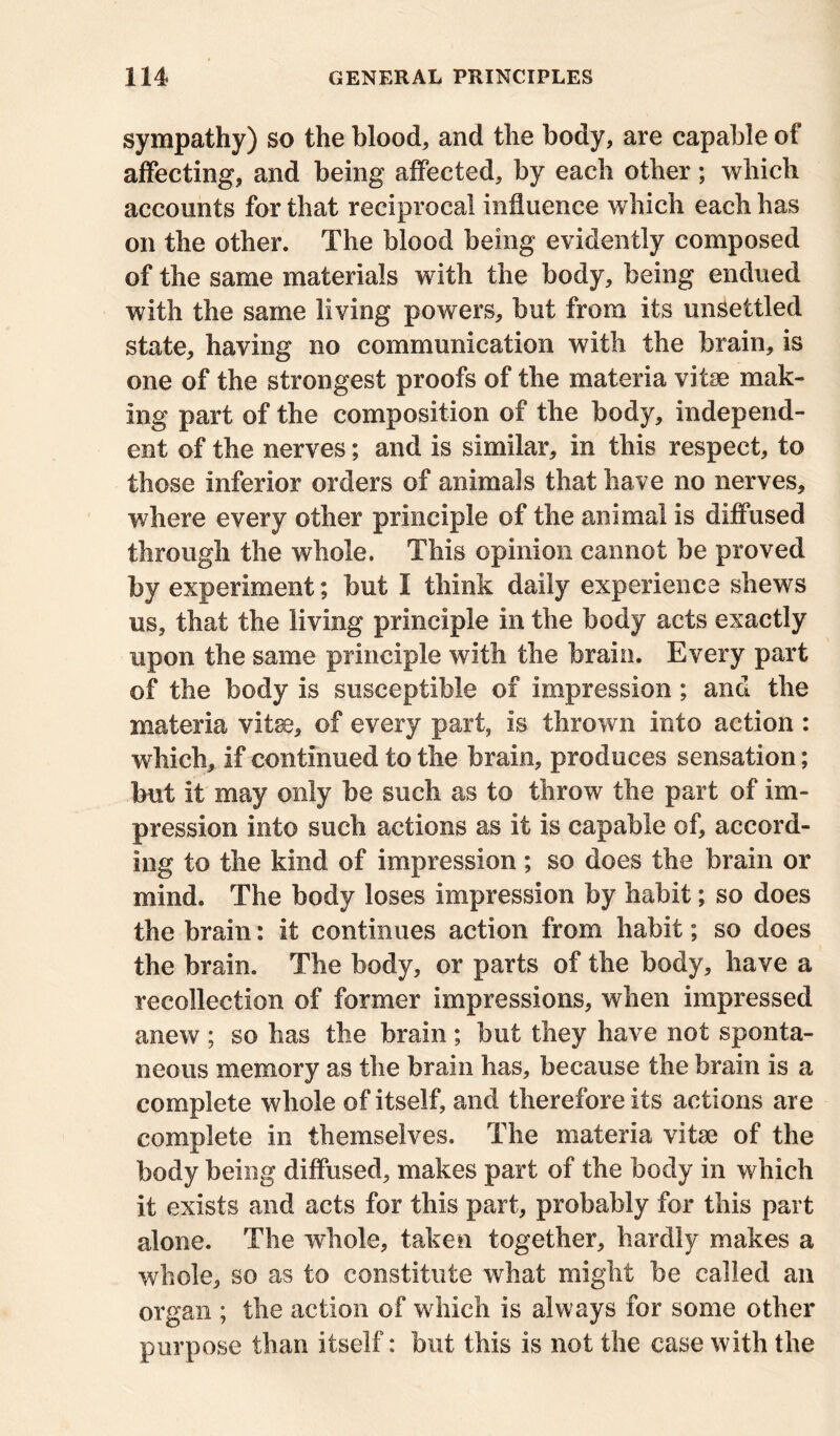 sympathy) so the blood, and the body, are capable of affecting, and being affected, by each other; which accounts for that reciprocal influence which each has on the other. The blood being evidently composed of the same materials with the body, being endued with the same living powers, but from its unsettled state, having no communication with the brain, is one of the strongest proofs of the materia vitse mak- ing part of the composition of the body, independ- ent of the nerves; and is similar, in this respect, to those inferior orders of animals that have no nerves, where every other principle of the animal is diffused through the whole. This opinion cannot be proved by experiment; but I think daily experience shews us, that the living principle in the body acts exactly upon the same principle with the brain. Every part of the body is susceptible of impression; and the materia vitse, of every part, is thrown into action : which, if continued to the brain, produces sensation; but it may only be such as to throw the part of im- pression into such actions as it is capable of, accord- ing to the kind of impression; so does the brain or mind. The body loses impression by habit; so does the brain: it continues action from habit; so does the brain. The body, or parts of the body, have a recollection of former impressions, when impressed anew ; so has the brain ; but they have not sponta- neous memory as the brain has, because the brain is a complete whole of itself, and therefore its actions are complete in themselves. The materia vitae of the body being diffused, makes part of the body in which it exists and acts for this part, probably for this part alone. The whole, taken together, hardly makes a whole, so as to constitute what might be called an organ ; the action of which is always for some other purpose than itself: but this is not the case with the