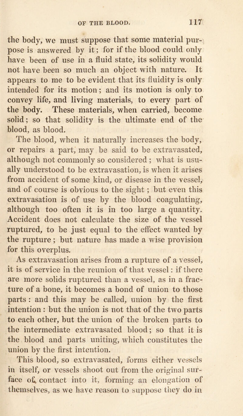 the body, we must suppose that some material pur- pose is answered by it; for if the blood could only have been of use in a fluid state, its solidity would not have been so much an object with nature. It appears to me to be evident that its fluidity is only intended for its motion; and its motion is only to convey life, and living materials, to every part of the body. These materials, when carried, become solid; so that solidity is the ultimate end of the blood, as blood. The blood, when it naturally increases the body, or repairs a part, may be said to be extravasated, although not commonly so considered ; what is usu- ally understood to be extravasation, is when it arises from accident of some kind, or disease in the vessel, and of course is obvious to the sight ; but even this extravasation is of use by the blood coagulating, although too often it is in too large a quantity. Accident does not calculate the size of the vessel ruptured, to be just equal to the effect wanted by the rupture; but nature has made a wise provision for this overplus. As extravasation arises from a rupture of a vessel, it is of service in the reunion of that vessel: if there are more solids ruptured than a vessel, as in a frac- ture of a hone, it becomes a bond of union to those parts : and this may be called, union by the first intention : hut the union is not that of the two parts to each other, hut the union of the broken parts to the intermediate extravasated blood; so that it is the blood and parts uniting, which constitutes the union by the first intention. This blood, so extravasated, forms either vessels in itself, or vessels shoot out from the original sur- face ofl contact into it, forming an elongation of themselves, as we have reason to suppose they do in