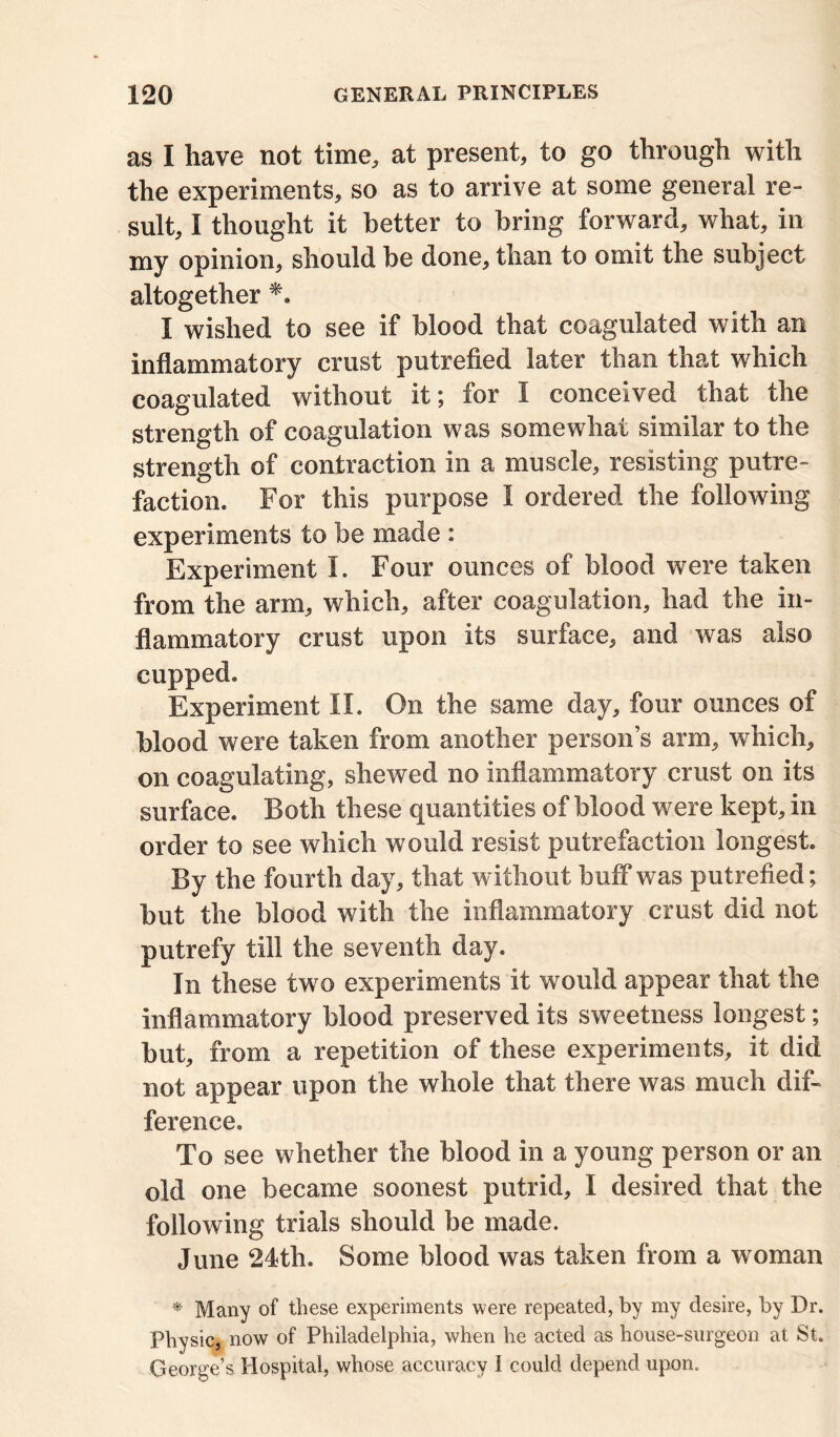 as I have not time, at present, to go through with the experiments, so as to arrive at some general re- sult, I thought it better to bring forward, what, in my opinion, should be done, than to omit the subject altogether I wished to see if blood that coagulated with an inflammatory crust putrefied later than that which coagulated without it; for I conceived that the strength of coagulation was somewhat similar to the strength of contraction in a muscle, resisting putre- faction. For this purpose I ordered the following experiments to be made : Experiment I. Four ounces of blood were taken from the arm, which, after coagulation, had the in- flammatory crust upon its surface, and was also cupped. Experiment II. On the same day, four ounces of blood were taken from another person’s arm, which, on coagulating, shewed no inflammatory crust on its surface. Both these quantities of blood were kept, in order to see which would resist putrefaction longest. By the fourth day, that without buff was putrefied; but the blood with the inflammatory crust did not putrefy till the seventh day. In these two experiments it would appear that the inflammatory blood preserved its sweetness longest; but, from a repetition of these experiments, it did not appear upon the whole that there was much dif- ference. To see whether the blood in a young person or an old one became soonest putrid, I desired that the following trials should be made. June 24th. Some blood was taken from a woman * Many of these experiments were repeated, by my desire, by Dr. Physic, now of Philadelphia, when he acted as house-surgeon at St. George’s Hospital, whose accuracy 1 could depend upon.