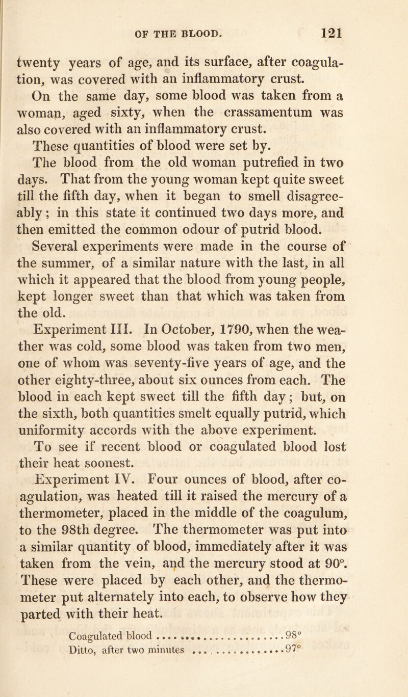 twenty years of age, and its surface, after coagula- tion, was covered with an inflammatory crust. On the same day, some blood was taken from a woman, aged sixty, when the crassamentum was also covered with an inflammatory crust. These quantities of blood were set by. The blood from the old woman putrefied in two days. That from the young woman kept quite sweet till the fifth day, when it began to smell disagree- ably ; in this state it continued two days more, and then emitted the common odour of putrid blood. Several experiments were made in the course of the summer, of a similar nature with the last, in all 'which it appeared that the blood from young people, kept longer sweet than that which was taken from the old. Experiment III. In October, 1790, when the wea- ther was cold, some blood was taken from two men, one of whom was seventy-five years of age, and the other eighty-three, about six ounces from each. The blood in each kept sweet till the fifth day; but, on the sixth, both quantities smelt equally putrid, which uniformity accords with the above experiment. To see if recent blood or coagulated blood lost their heat soonest. Experiment IV. Four ounces of blood, after co- agulation, was heated till it raised the mercury of a thermometer, placed in the middle of the coagulum, to the 98th degree. The thermometer was put into a similar quantity of blood, immediately after it was taken from the vein, and the mercury stood at 90°. These were placed by each other, and the thermo- meter put alternately into each, to observe how they parted with their heat. Coagulated blood 98° Ditto, after two minutes 97°